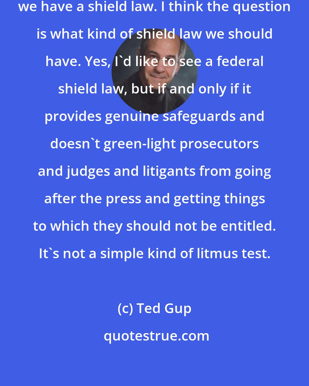 Ted Gup: I don't think the question is if should we have a shield law. I think the question is what kind of shield law we should have. Yes, I'd like to see a federal shield law, but if and only if it provides genuine safeguards and doesn't green-light prosecutors and judges and litigants from going after the press and getting things to which they should not be entitled. It's not a simple kind of litmus test.