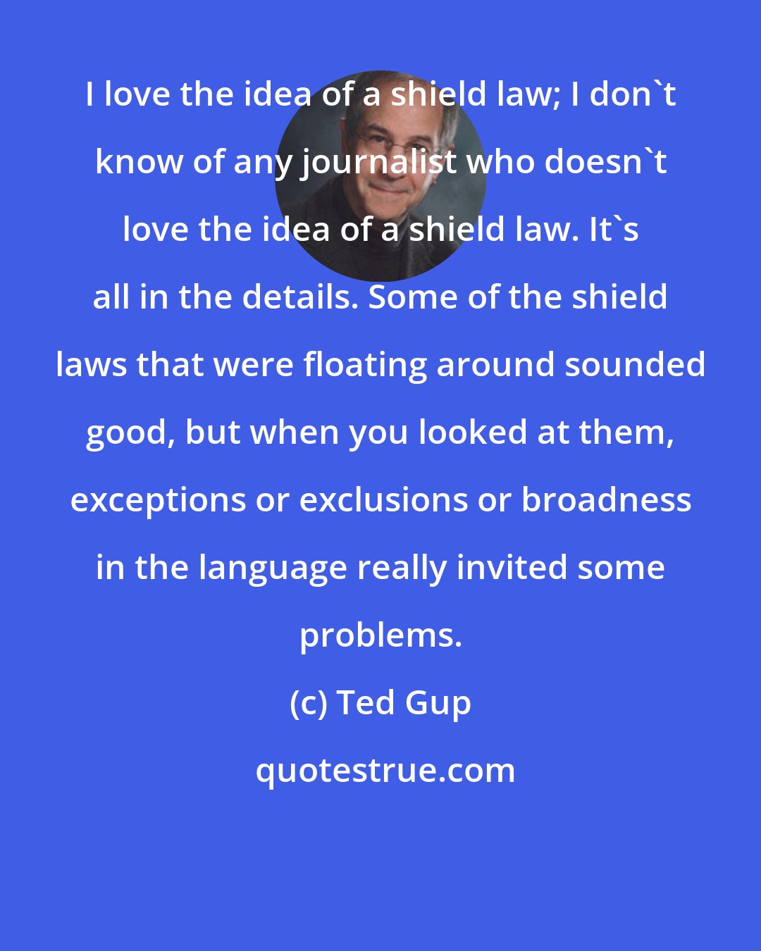 Ted Gup: I love the idea of a shield law; I don't know of any journalist who doesn't love the idea of a shield law. It's all in the details. Some of the shield laws that were floating around sounded good, but when you looked at them, exceptions or exclusions or broadness in the language really invited some problems.