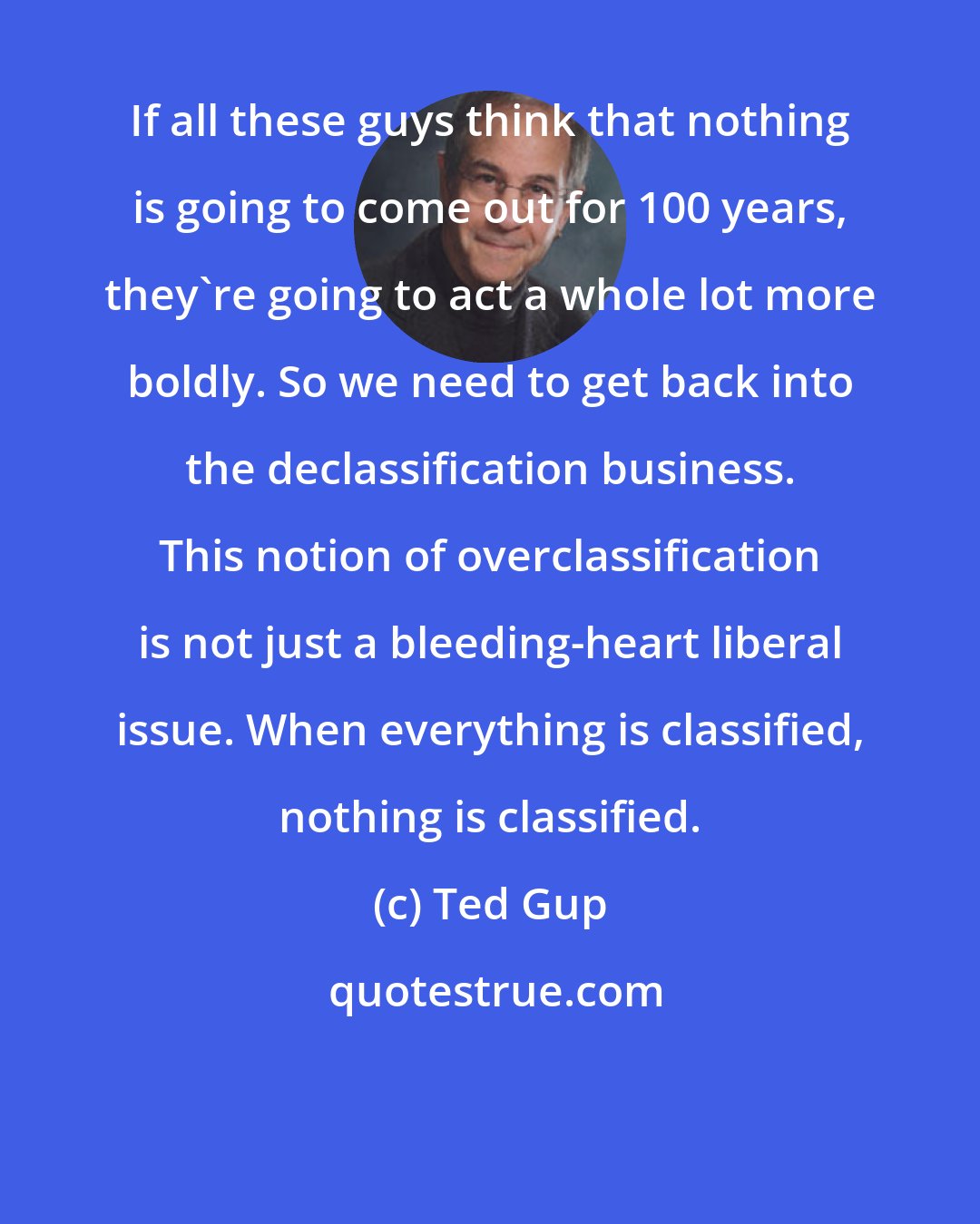 Ted Gup: If all these guys think that nothing is going to come out for 100 years, they're going to act a whole lot more boldly. So we need to get back into the declassification business. This notion of overclassification is not just a bleeding-heart liberal issue. When everything is classified, nothing is classified.