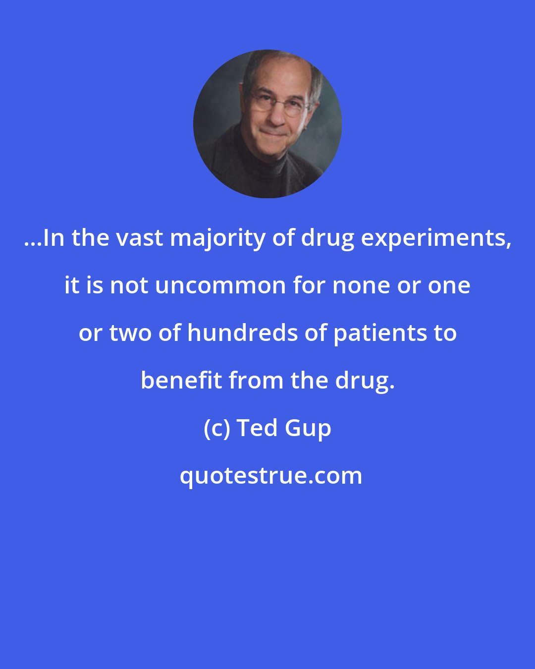 Ted Gup: ...In the vast majority of drug experiments, it is not uncommon for none or one or two of hundreds of patients to benefit from the drug.