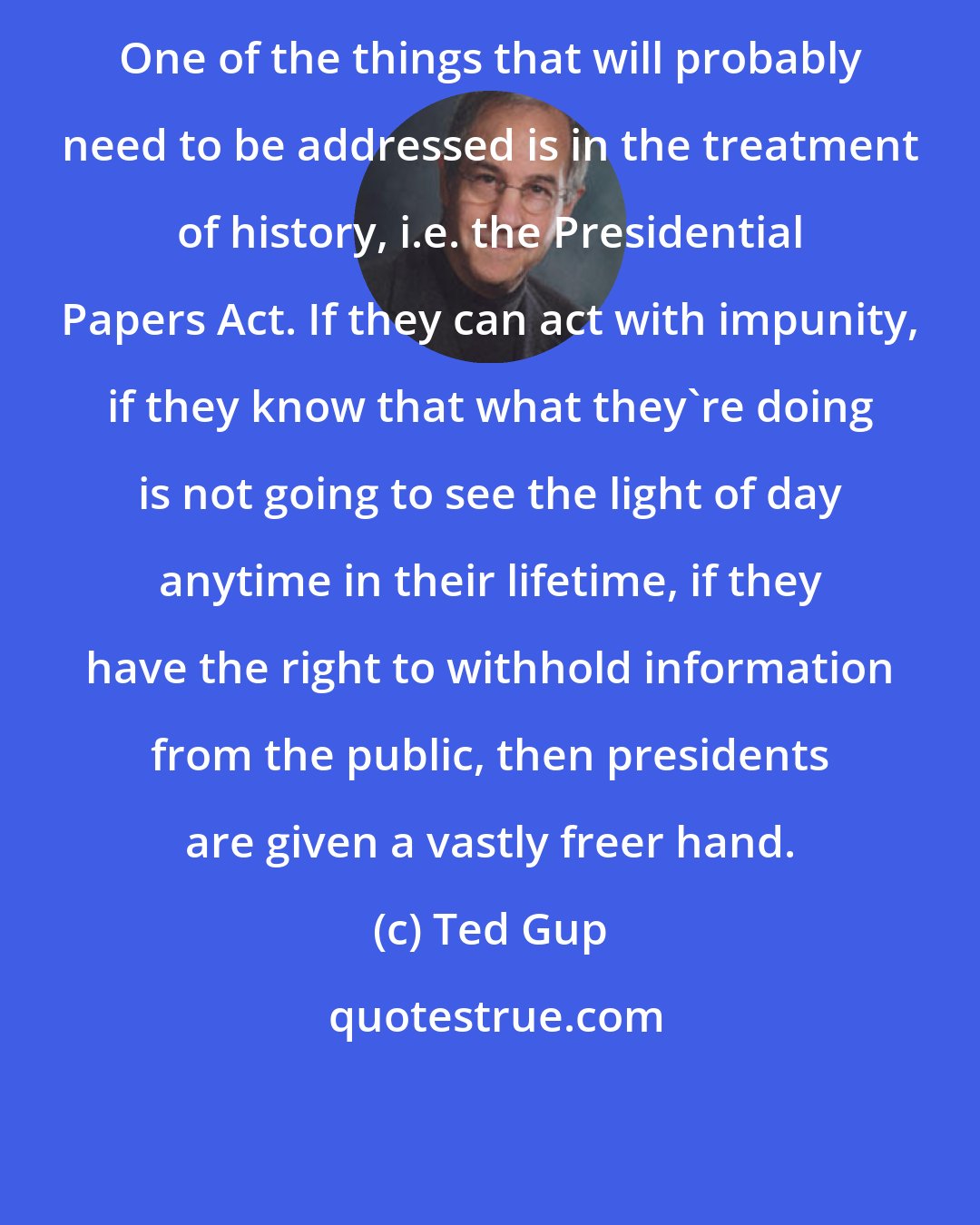 Ted Gup: One of the things that will probably need to be addressed is in the treatment of history, i.e. the Presidential Papers Act. If they can act with impunity, if they know that what they're doing is not going to see the light of day anytime in their lifetime, if they have the right to withhold information from the public, then presidents are given a vastly freer hand.