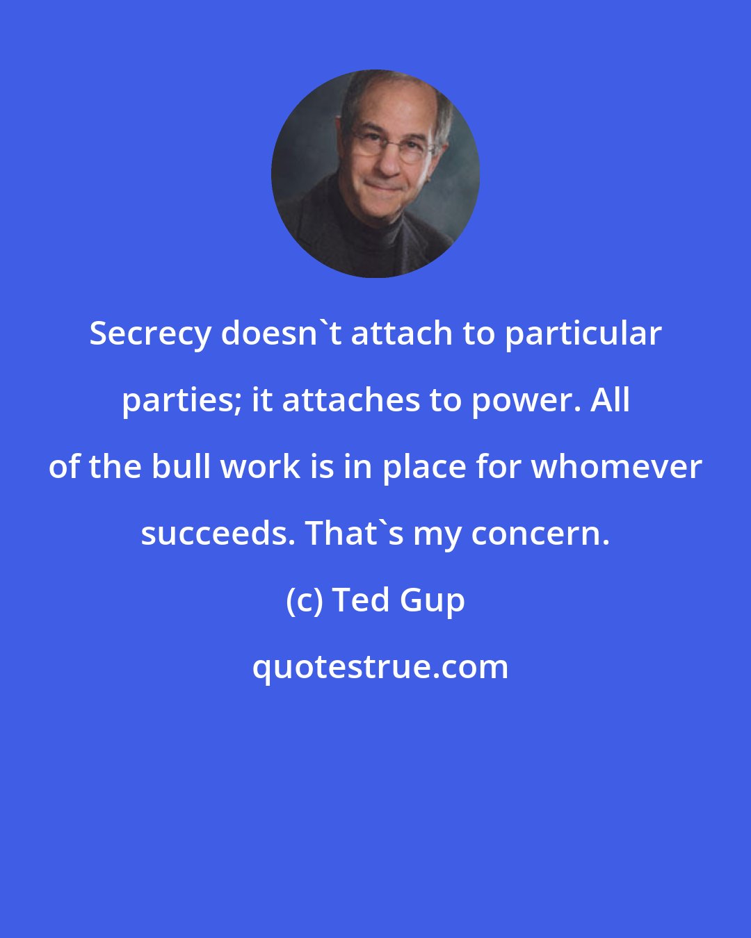 Ted Gup: Secrecy doesn't attach to particular parties; it attaches to power. All of the bull work is in place for whomever succeeds. That's my concern.