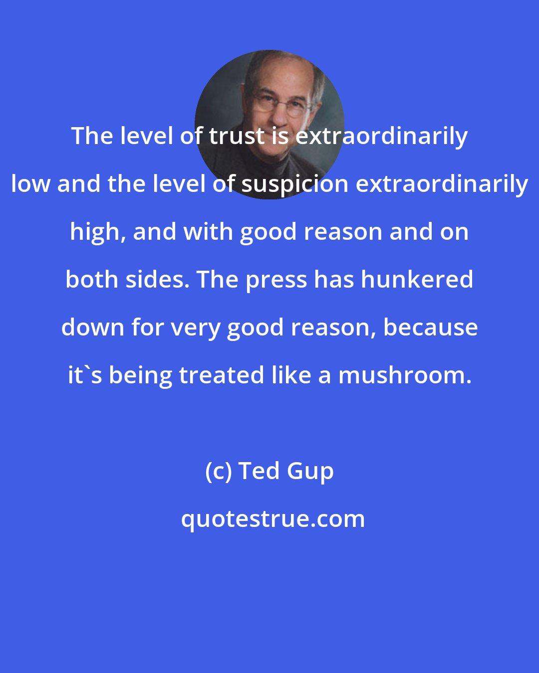 Ted Gup: The level of trust is extraordinarily low and the level of suspicion extraordinarily high, and with good reason and on both sides. The press has hunkered down for very good reason, because it's being treated like a mushroom.