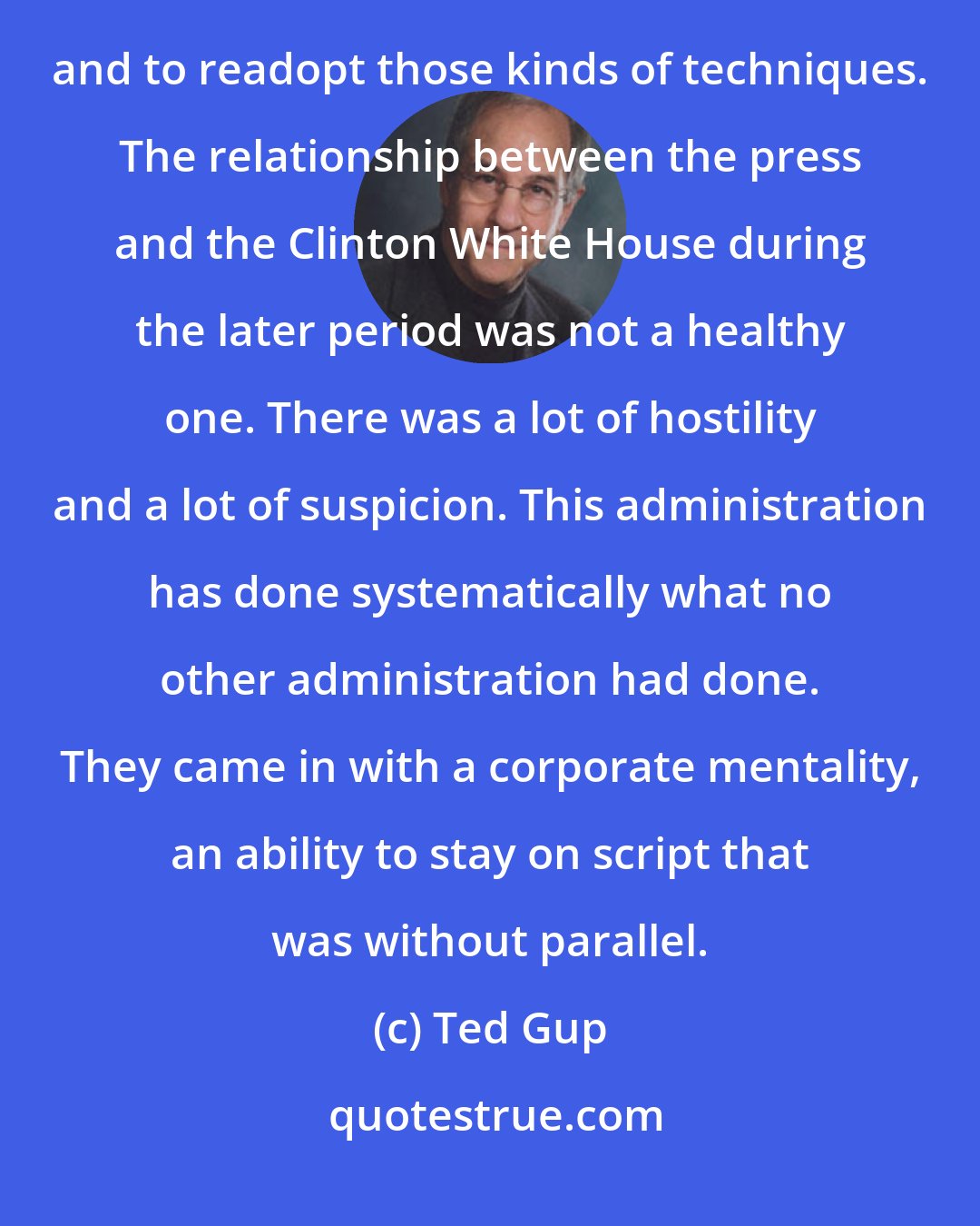 Ted Gup: The press is going to have to learn anew that it's possible to work in an environment that is not so toxic and to readopt those kinds of techniques. The relationship between the press and the Clinton White House during the later period was not a healthy one. There was a lot of hostility and a lot of suspicion. This administration has done systematically what no other administration had done. They came in with a corporate mentality, an ability to stay on script that was without parallel.