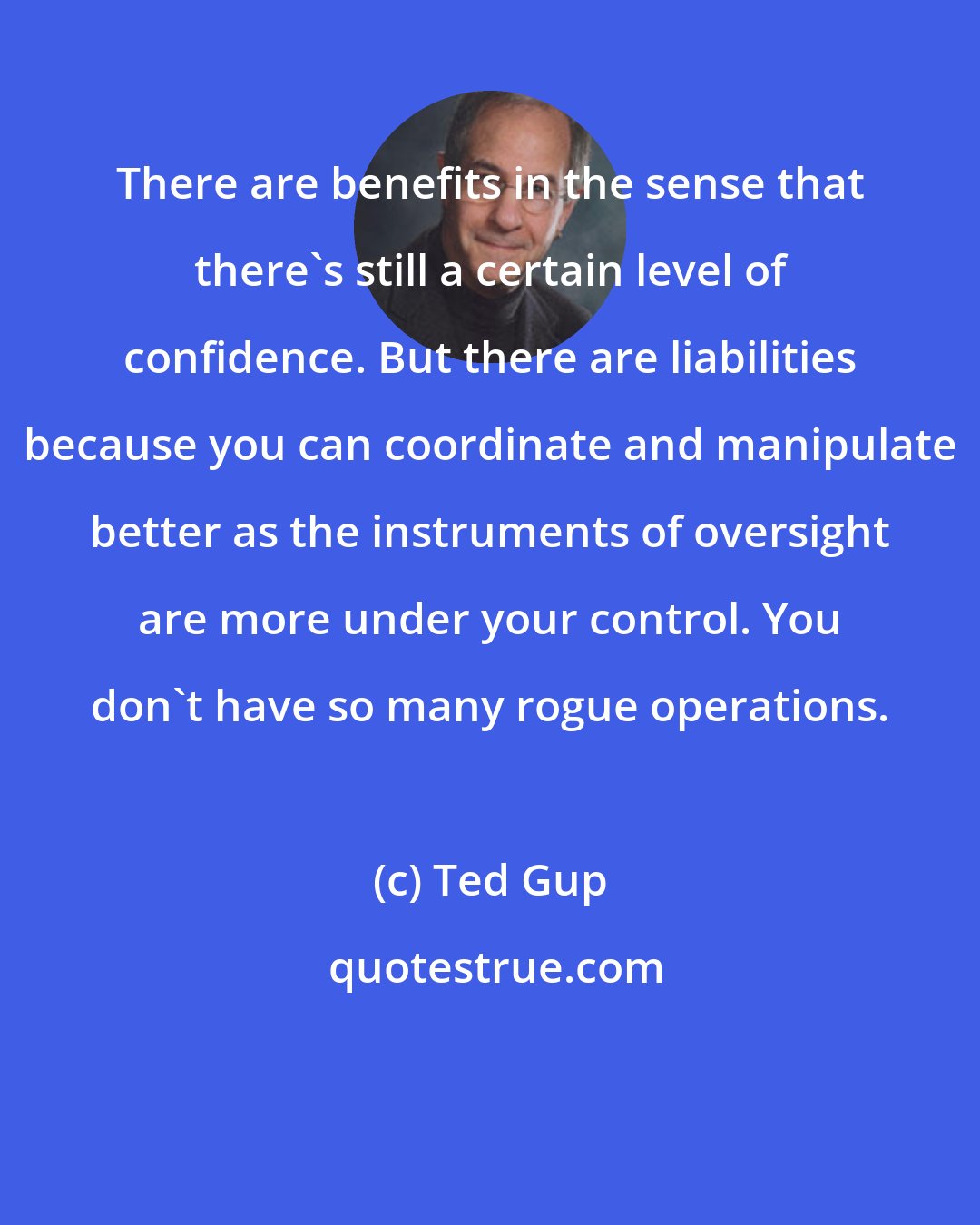 Ted Gup: There are benefits in the sense that there's still a certain level of confidence. But there are liabilities because you can coordinate and manipulate better as the instruments of oversight are more under your control. You don't have so many rogue operations.