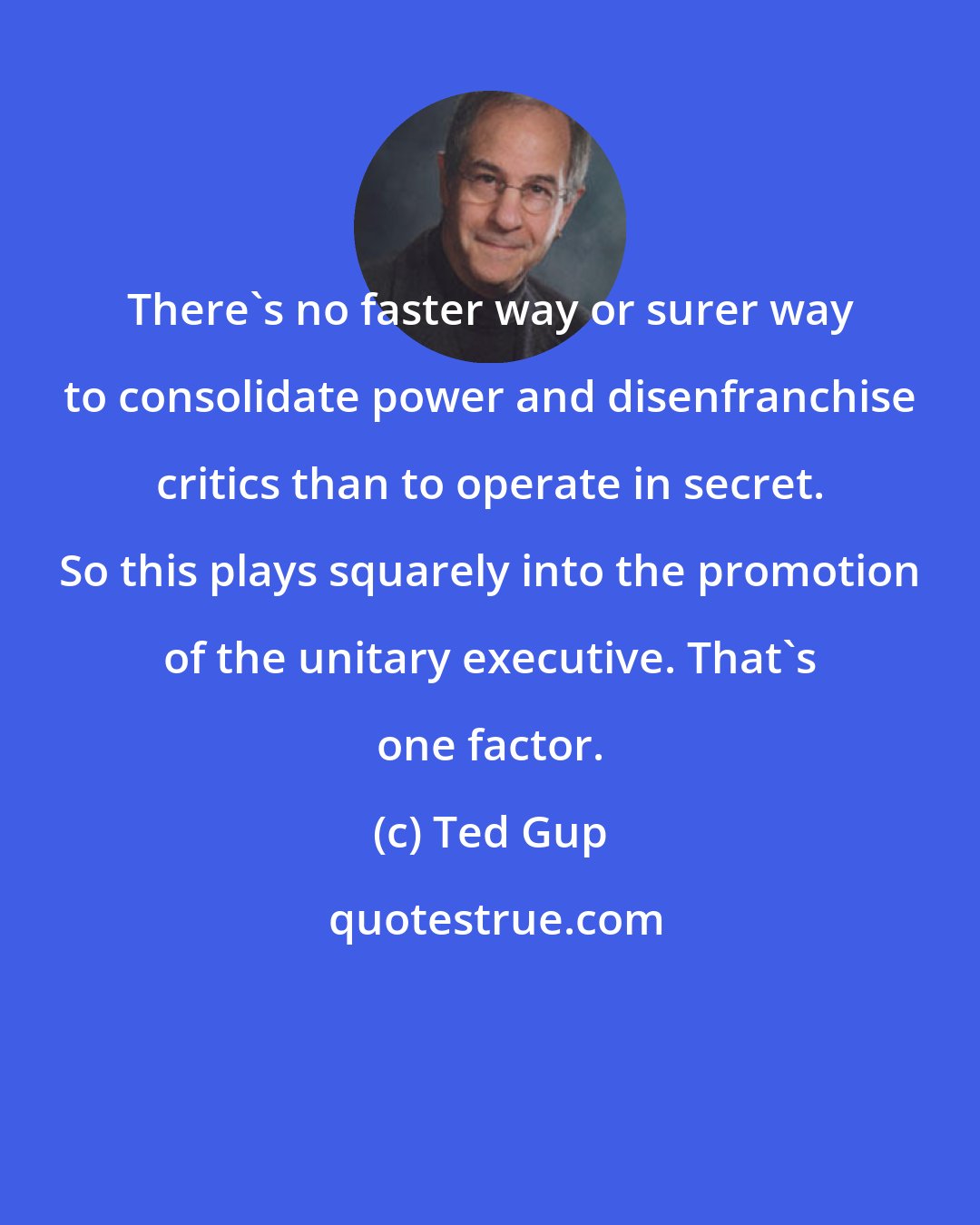 Ted Gup: There's no faster way or surer way to consolidate power and disenfranchise critics than to operate in secret. So this plays squarely into the promotion of the unitary executive. That's one factor.