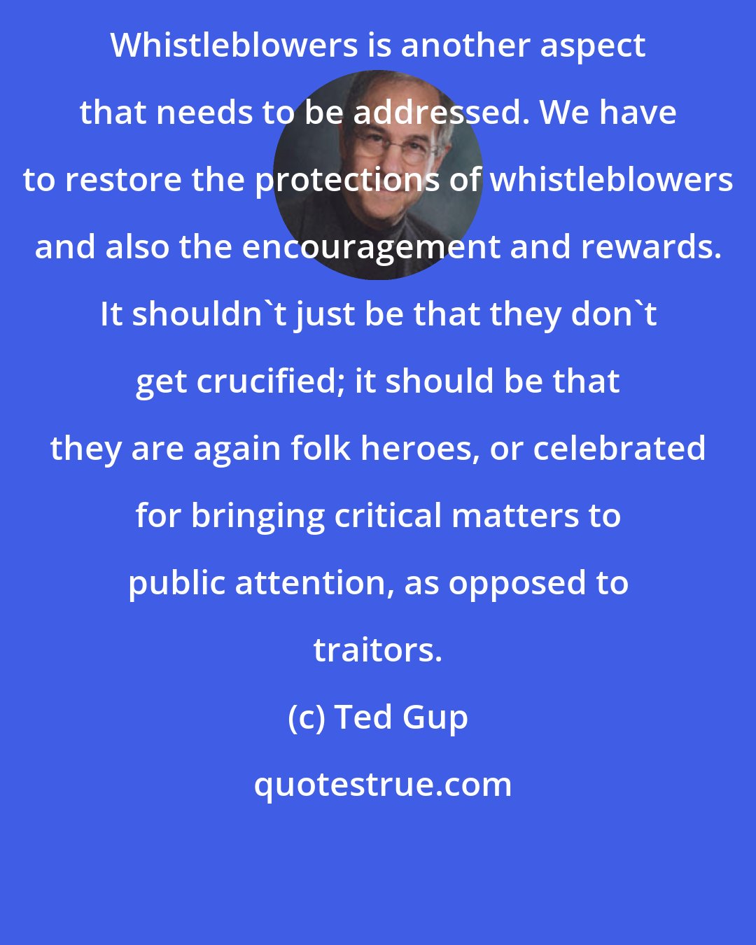 Ted Gup: Whistleblowers is another aspect that needs to be addressed. We have to restore the protections of whistleblowers and also the encouragement and rewards. It shouldn't just be that they don't get crucified; it should be that they are again folk heroes, or celebrated for bringing critical matters to public attention, as opposed to traitors.