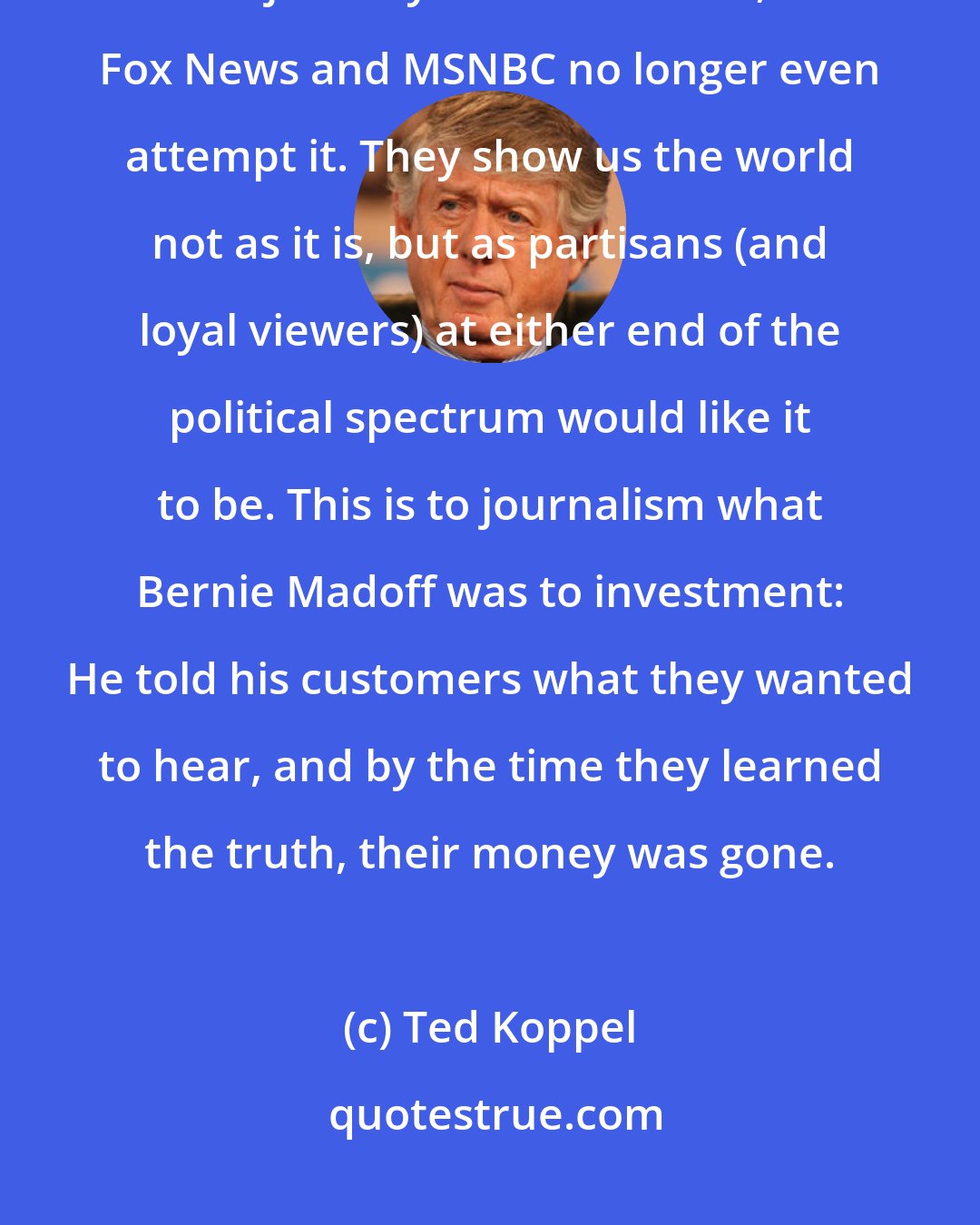 Ted Koppel: Beginning, perhaps, from the reasonable perspective that absolute objectivity is unattainable, Fox News and MSNBC no longer even attempt it. They show us the world not as it is, but as partisans (and loyal viewers) at either end of the political spectrum would like it to be. This is to journalism what Bernie Madoff was to investment: He told his customers what they wanted to hear, and by the time they learned the truth, their money was gone.