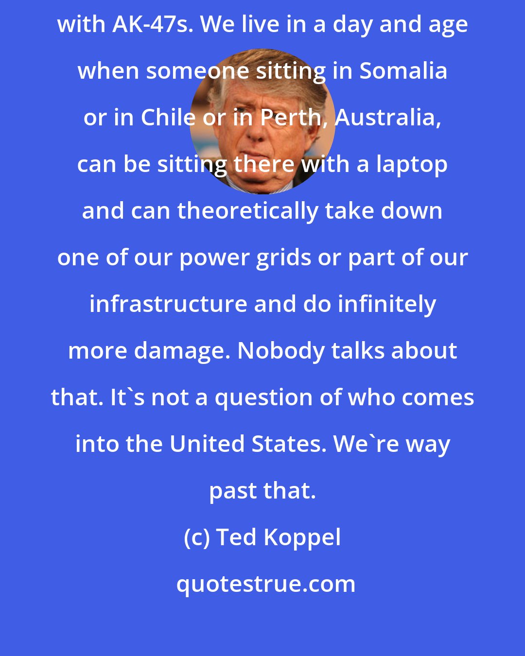 Ted Koppel: The problem is everybody is worrying about explosive vests and people with AK-47s. We live in a day and age when someone sitting in Somalia or in Chile or in Perth, Australia, can be sitting there with a laptop and can theoretically take down one of our power grids or part of our infrastructure and do infinitely more damage. Nobody talks about that. It's not a question of who comes into the United States. We're way past that.