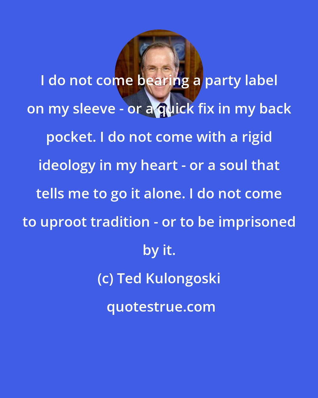 Ted Kulongoski: I do not come bearing a party label on my sleeve - or a quick fix in my back pocket. I do not come with a rigid ideology in my heart - or a soul that tells me to go it alone. I do not come to uproot tradition - or to be imprisoned by it.