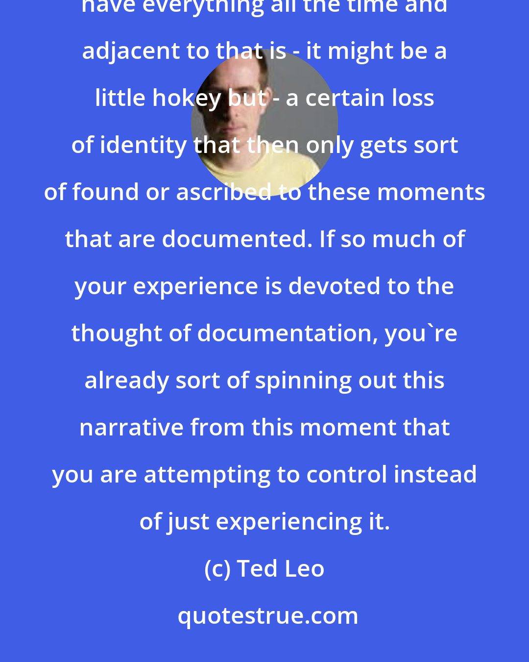 Ted Leo: The obsessive documentation is itself adjacent to hyper-consumption in our society. The desire to just have everything all the time and adjacent to that is - it might be a little hokey but - a certain loss of identity that then only gets sort of found or ascribed to these moments that are documented. If so much of your experience is devoted to the thought of documentation, you're already sort of spinning out this narrative from this moment that you are attempting to control instead of just experiencing it.