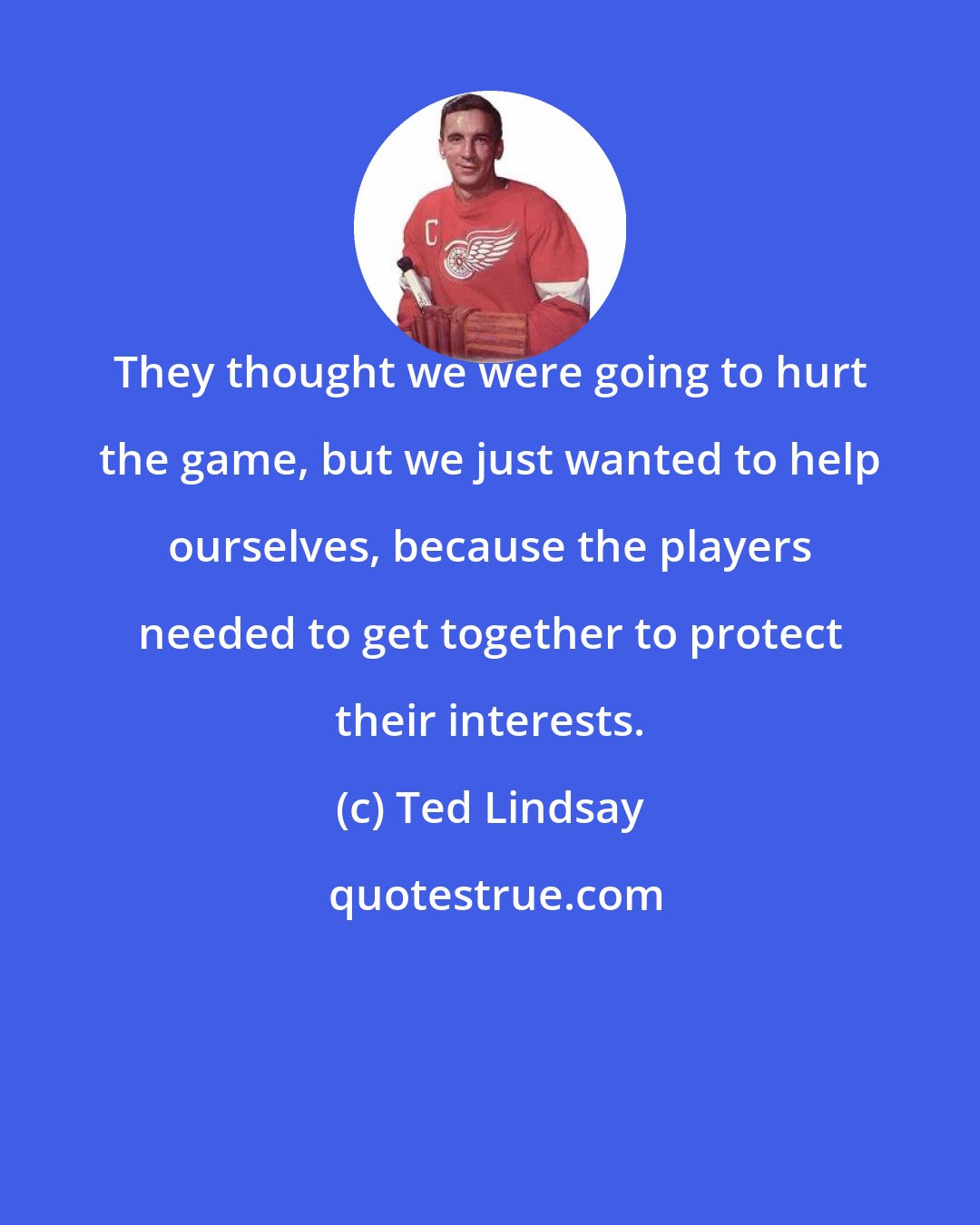 Ted Lindsay: They thought we were going to hurt the game, but we just wanted to help ourselves, because the players needed to get together to protect their interests.