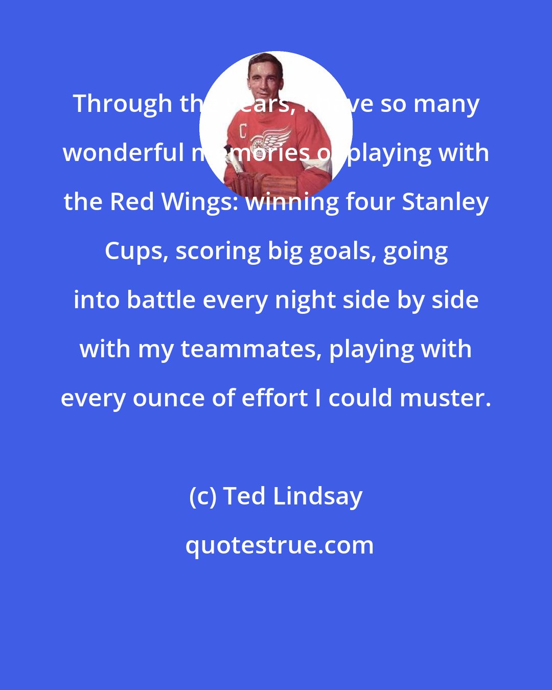 Ted Lindsay: Through the years, I have so many wonderful memories of playing with the Red Wings: winning four Stanley Cups, scoring big goals, going into battle every night side by side with my teammates, playing with every ounce of effort I could muster.