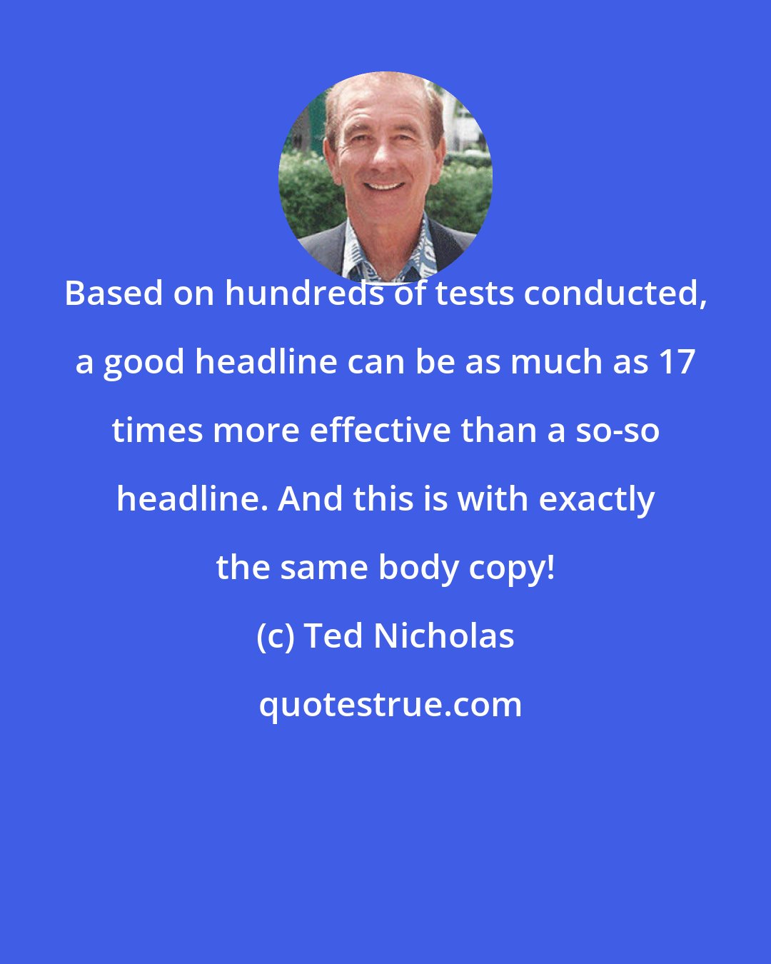 Ted Nicholas: Based on hundreds of tests conducted, a good headline can be as much as 17 times more effective than a so-so headline. And this is with exactly the same body copy!