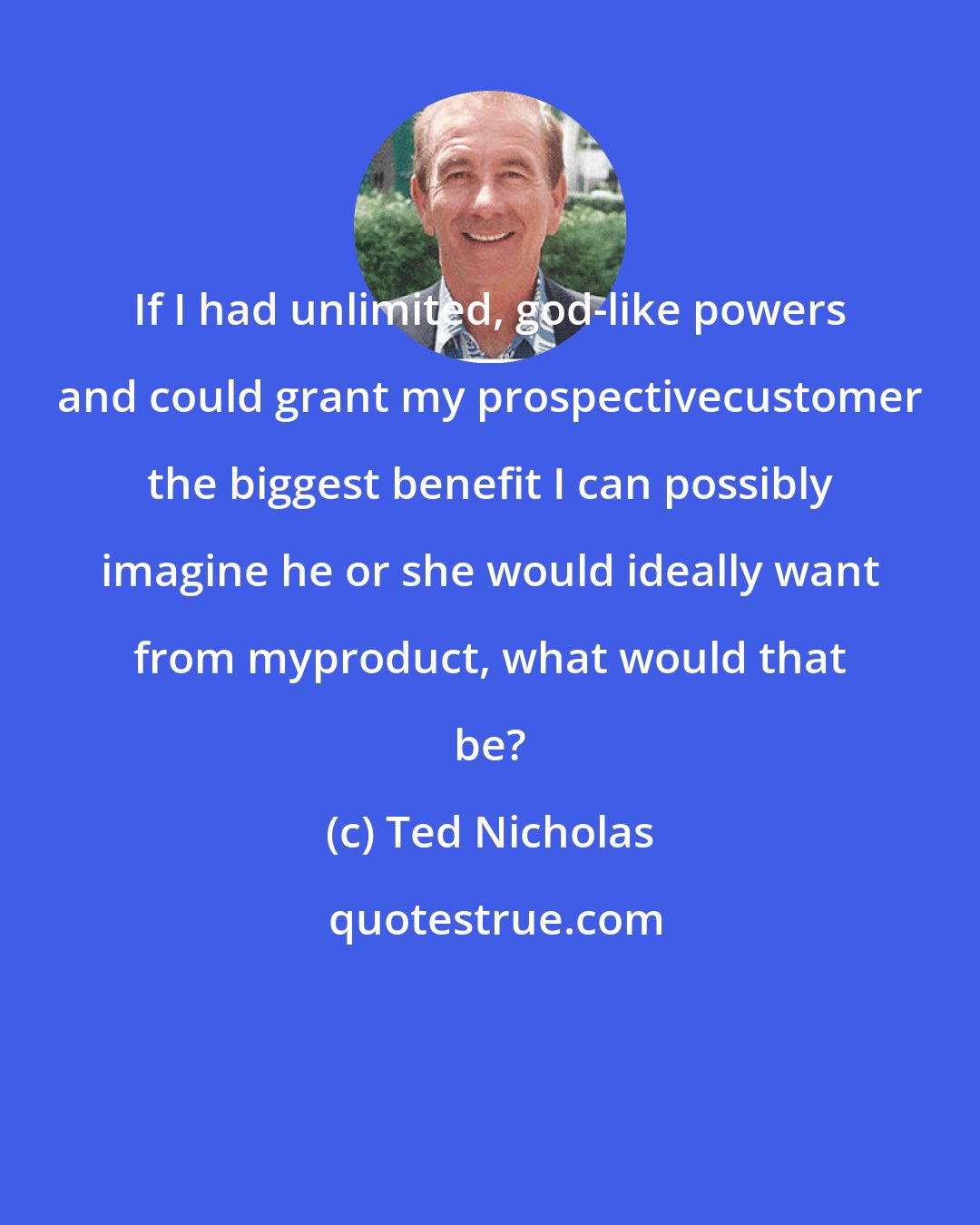 Ted Nicholas: If I had unlimited, god-like powers and could grant my prospectivecustomer the biggest benefit I can possibly imagine he or she would ideally want from myproduct, what would that be?