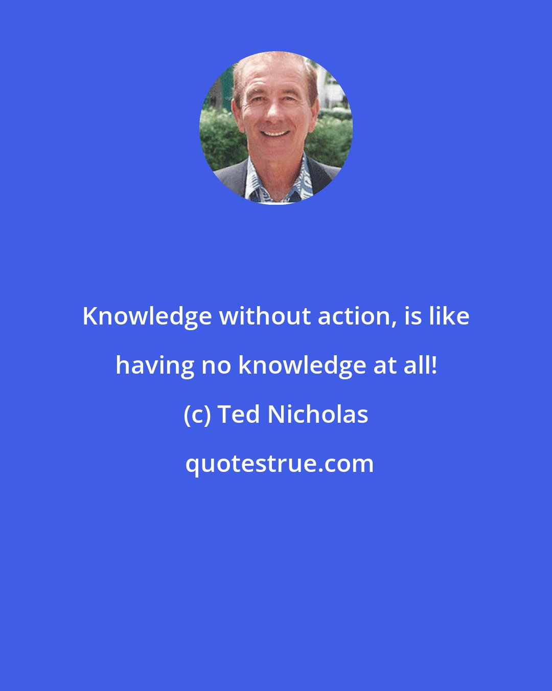 Ted Nicholas: Knowledge without action, is like having no knowledge at all!