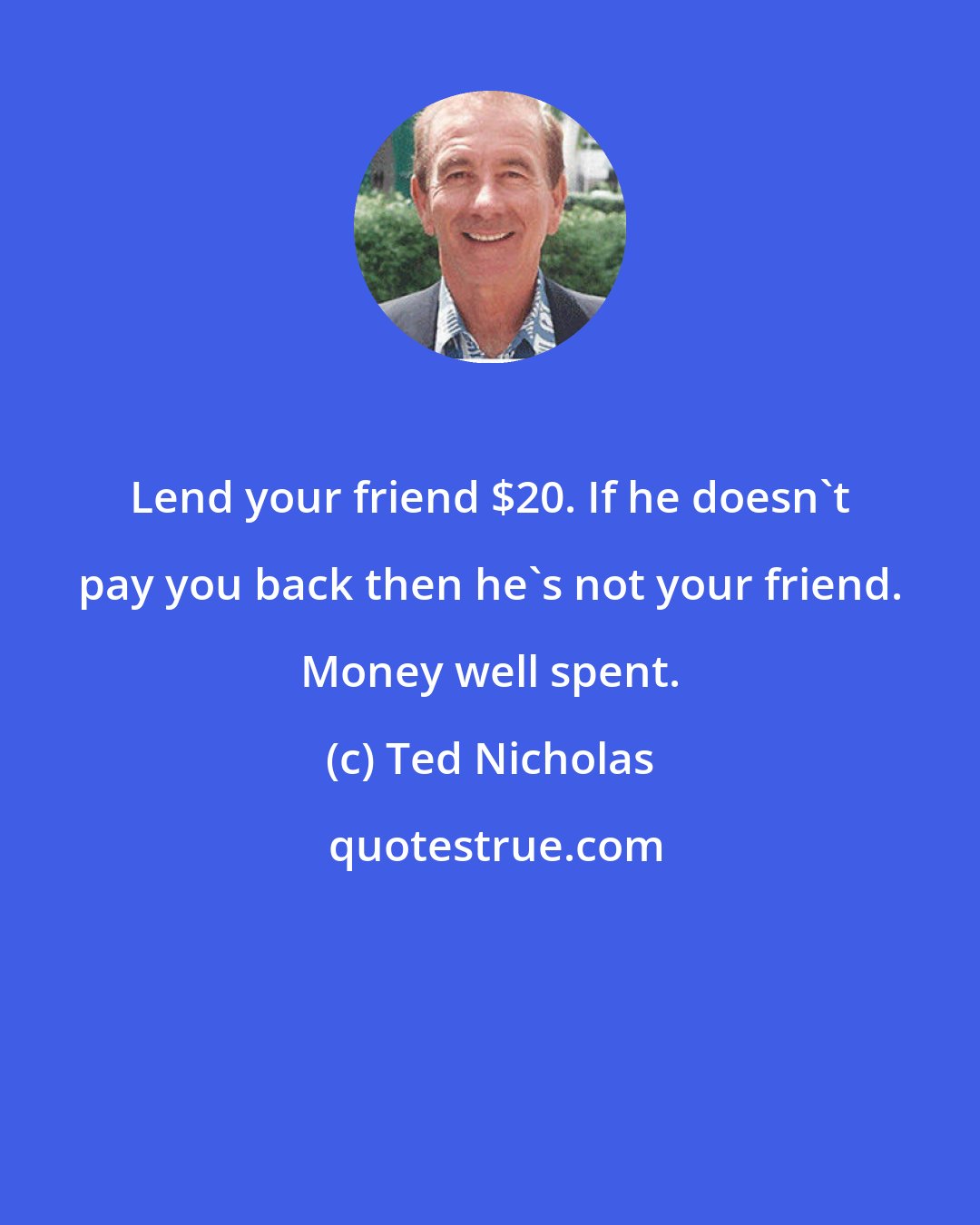 Ted Nicholas: Lend your friend $20. If he doesn't pay you back then he's not your friend. Money well spent.