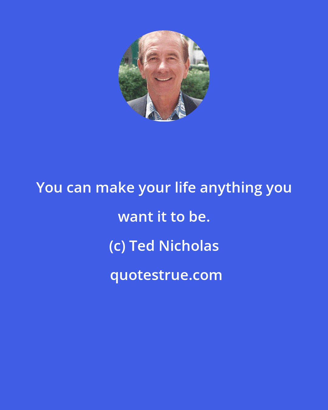 Ted Nicholas: You can make your life anything you want it to be.