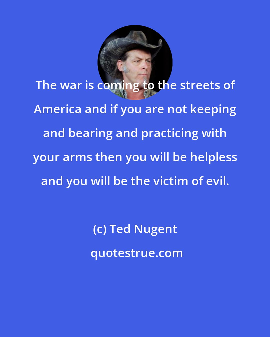 Ted Nugent: The war is coming to the streets of America and if you are not keeping and bearing and practicing with your arms then you will be helpless and you will be the victim of evil.