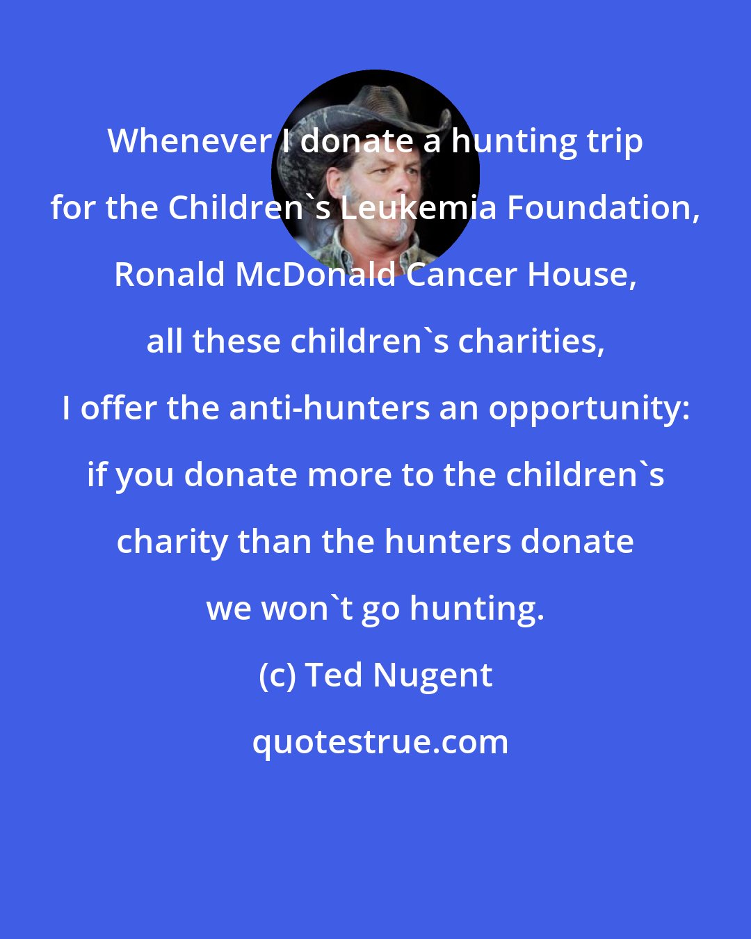 Ted Nugent: Whenever I donate a hunting trip for the Children's Leukemia Foundation, Ronald McDonald Cancer House, all these children's charities, I offer the anti-hunters an opportunity: if you donate more to the children's charity than the hunters donate we won't go hunting.
