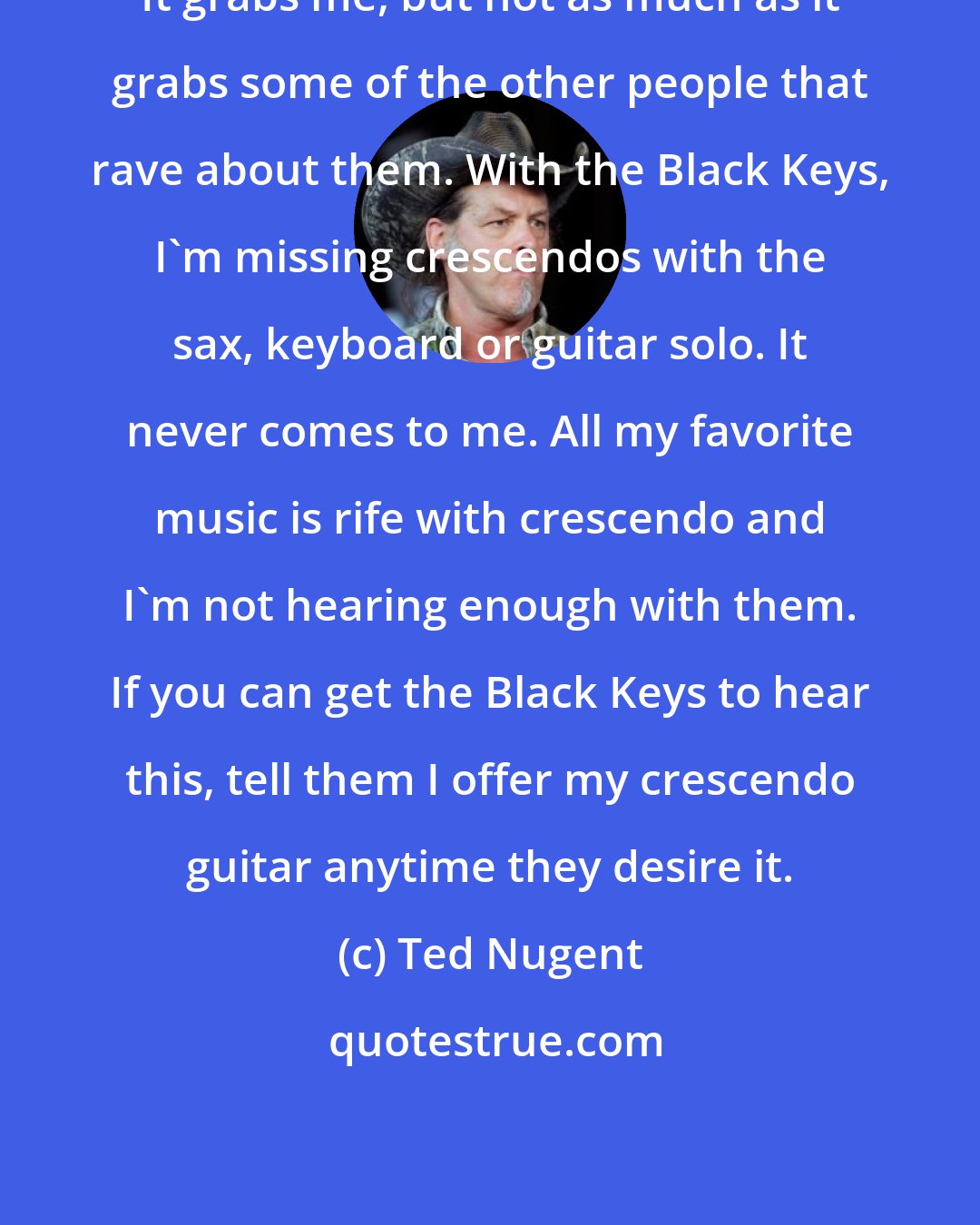 Ted Nugent: It grabs me, but not as much as it grabs some of the other people that rave about them. With the Black Keys, I'm missing crescendos with the sax, keyboard or guitar solo. It never comes to me. All my favorite music is rife with crescendo and I'm not hearing enough with them. If you can get the Black Keys to hear this, tell them I offer my crescendo guitar anytime they desire it.