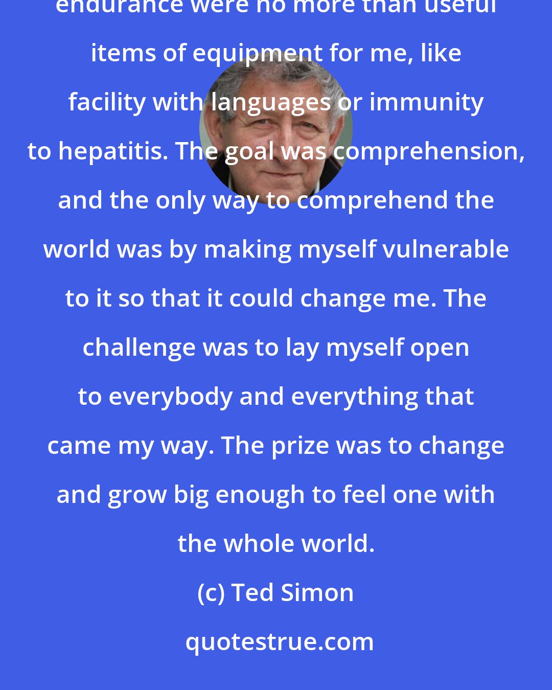 Ted Simon: People who thought of my journey as a physical ordeal or an act of courage... missed the point. Courage and physical endurance were no more than useful items of equipment for me, like facility with languages or immunity to hepatitis. The goal was comprehension, and the only way to comprehend the world was by making myself vulnerable to it so that it could change me. The challenge was to lay myself open to everybody and everything that came my way. The prize was to change and grow big enough to feel one with the whole world.