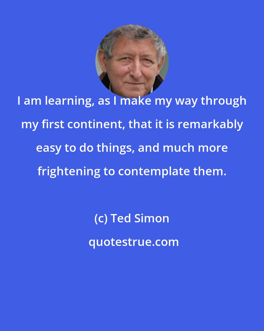 Ted Simon: I am learning, as I make my way through my first continent, that it is remarkably easy to do things, and much more frightening to contemplate them.