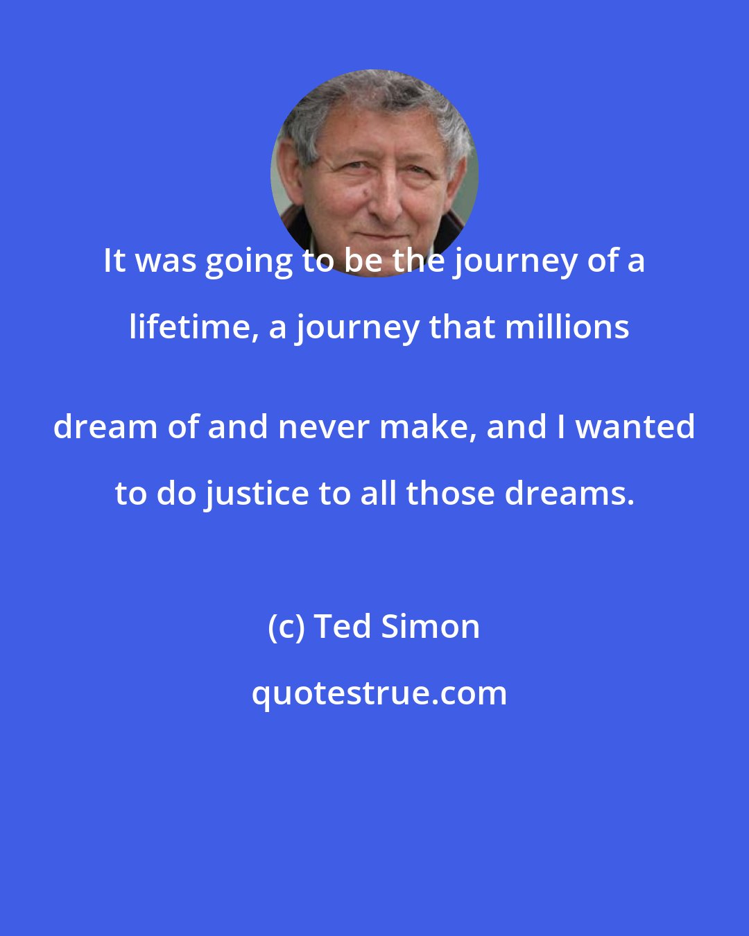 Ted Simon: It was going to be the journey of a lifetime, a journey that millions
 dream of and never make, and I wanted to do justice to all those dreams.