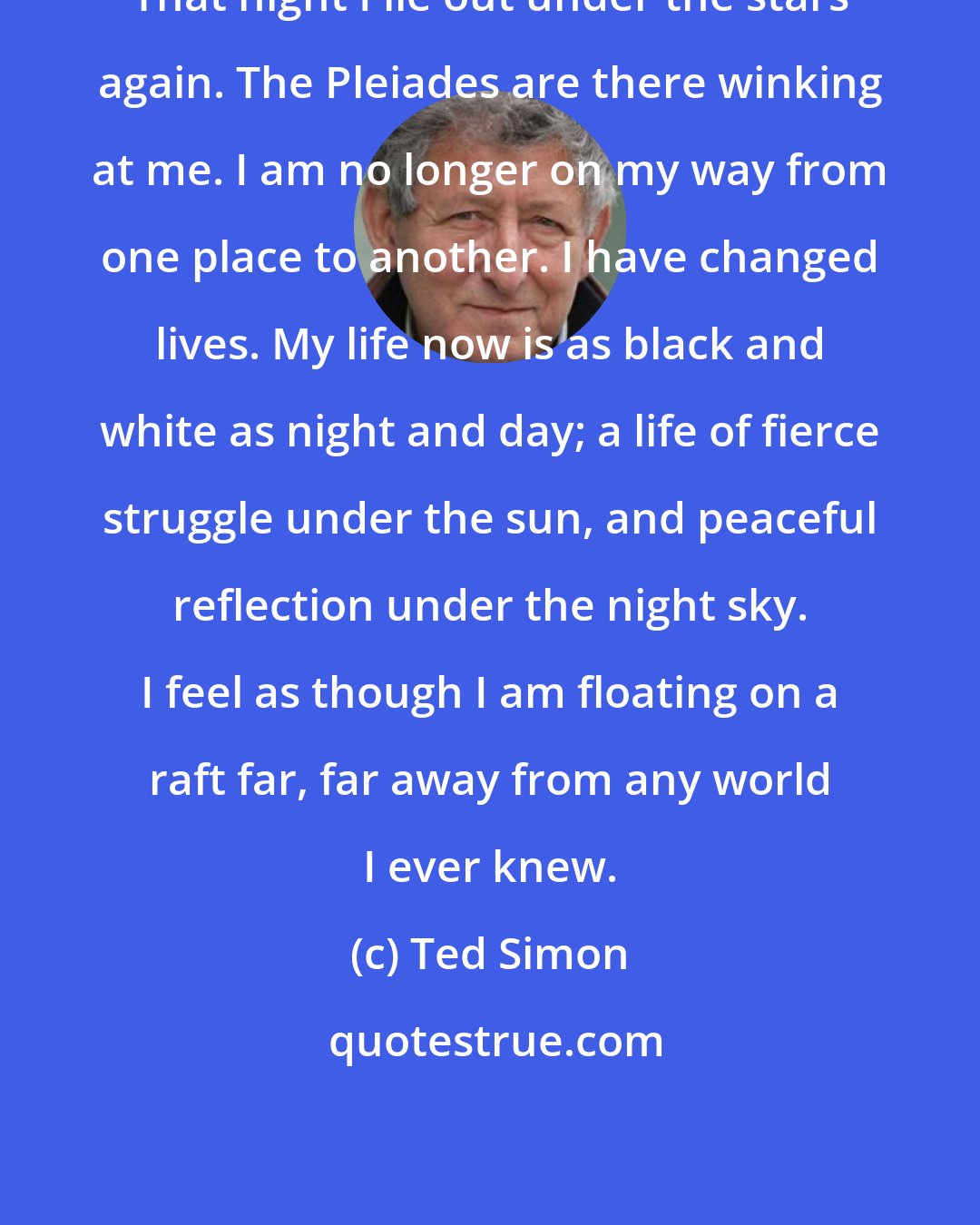 Ted Simon: That night I lie out under the stars again. The Pleiades are there winking at me. I am no longer on my way from one place to another. I have changed lives. My life now is as black and white as night and day; a life of fierce struggle under the sun, and peaceful reflection under the night sky. I feel as though I am floating on a raft far, far away from any world I ever knew.