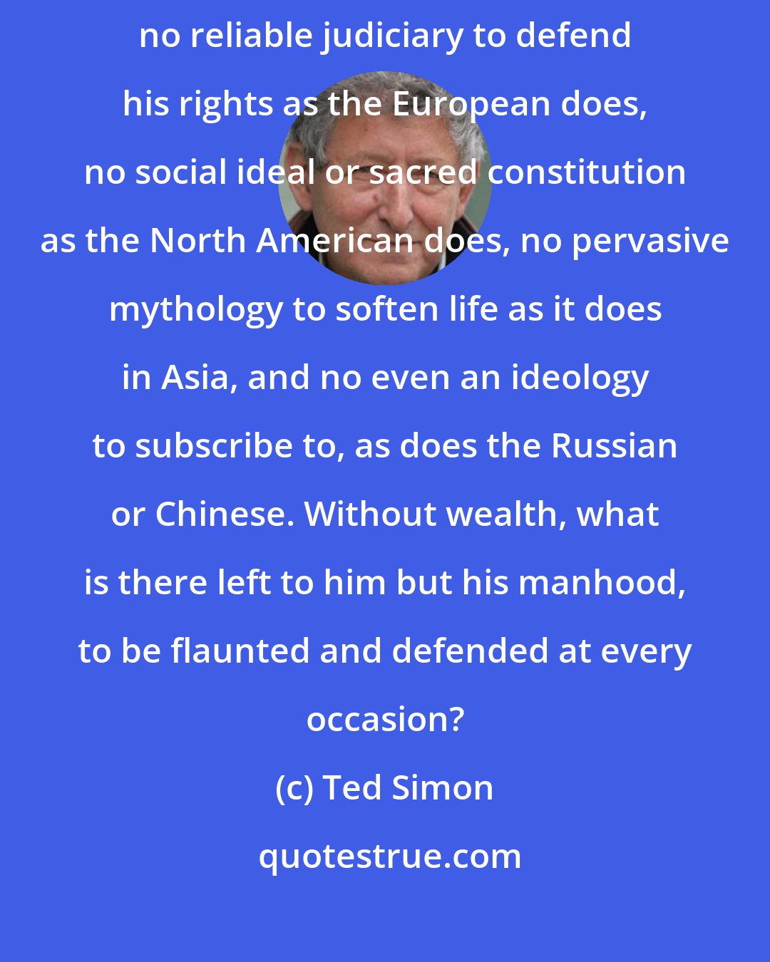 Ted Simon: The Latin American has no tribe to fall back on, as the African does, no reliable judiciary to defend his rights as the European does, no social ideal or sacred constitution as the North American does, no pervasive mythology to soften life as it does in Asia, and no even an ideology to subscribe to, as does the Russian or Chinese. Without wealth, what is there left to him but his manhood, to be flaunted and defended at every occasion?