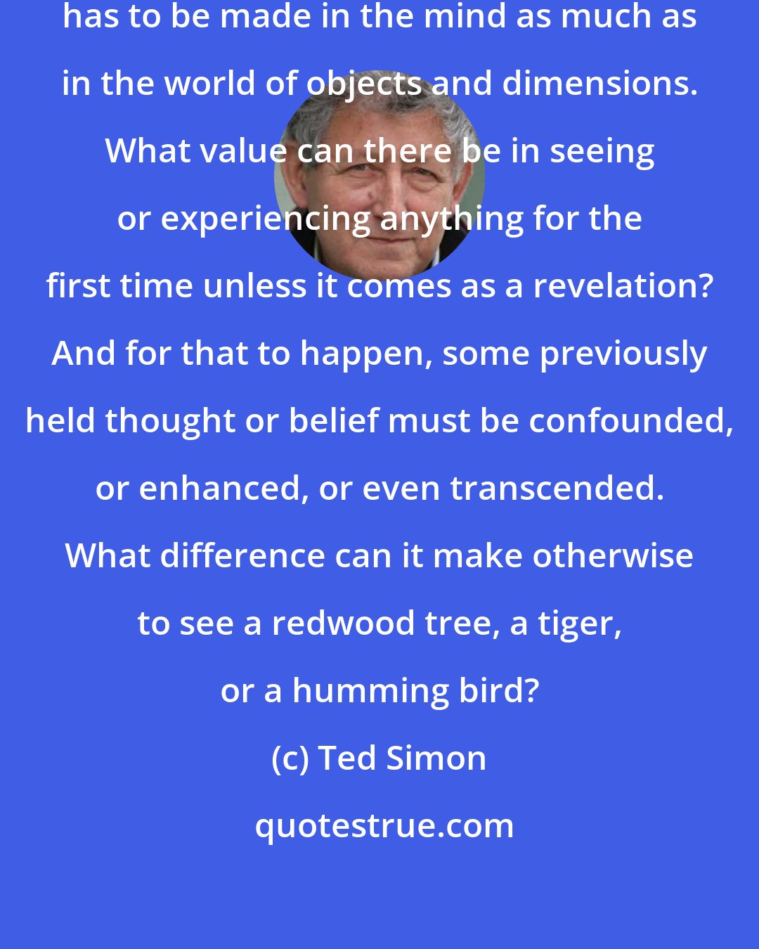 Ted Simon: To be worth making at all a journey has to be made in the mind as much as in the world of objects and dimensions. What value can there be in seeing or experiencing anything for the first time unless it comes as a revelation? And for that to happen, some previously held thought or belief must be confounded, or enhanced, or even transcended. What difference can it make otherwise to see a redwood tree, a tiger, or a humming bird?
