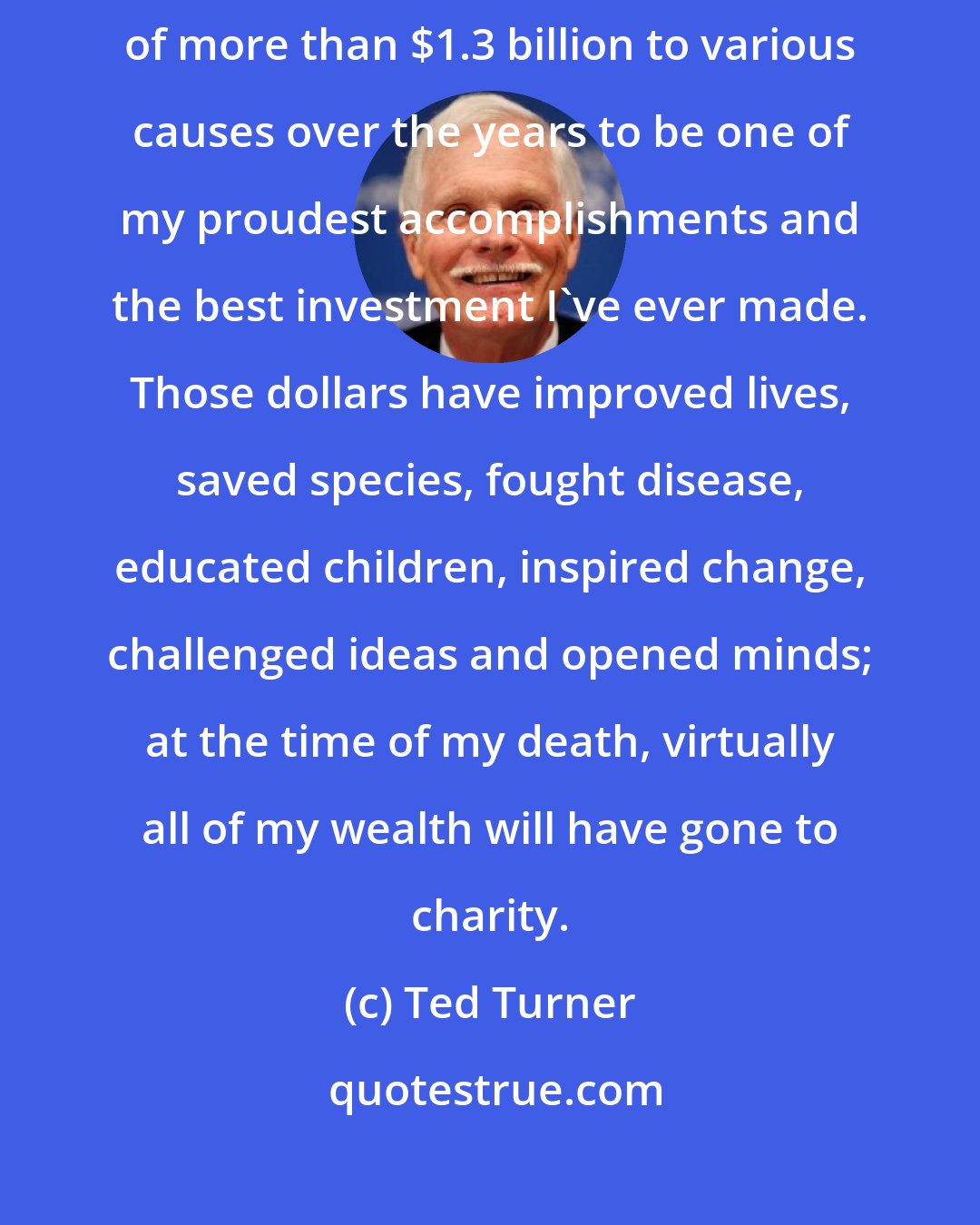 Ted Turner: I don't measure success in numbers, but I consider my contributions of more than $1.3 billion to various causes over the years to be one of my proudest accomplishments and the best investment I've ever made. Those dollars have improved lives, saved species, fought disease, educated children, inspired change, challenged ideas and opened minds; at the time of my death, virtually all of my wealth will have gone to charity.