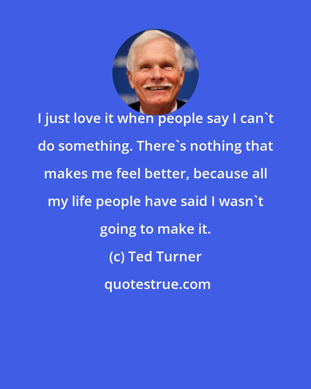 Ted Turner: I just love it when people say I can't do something. There's nothing that makes me feel better, because all my life people have said I wasn't going to make it.