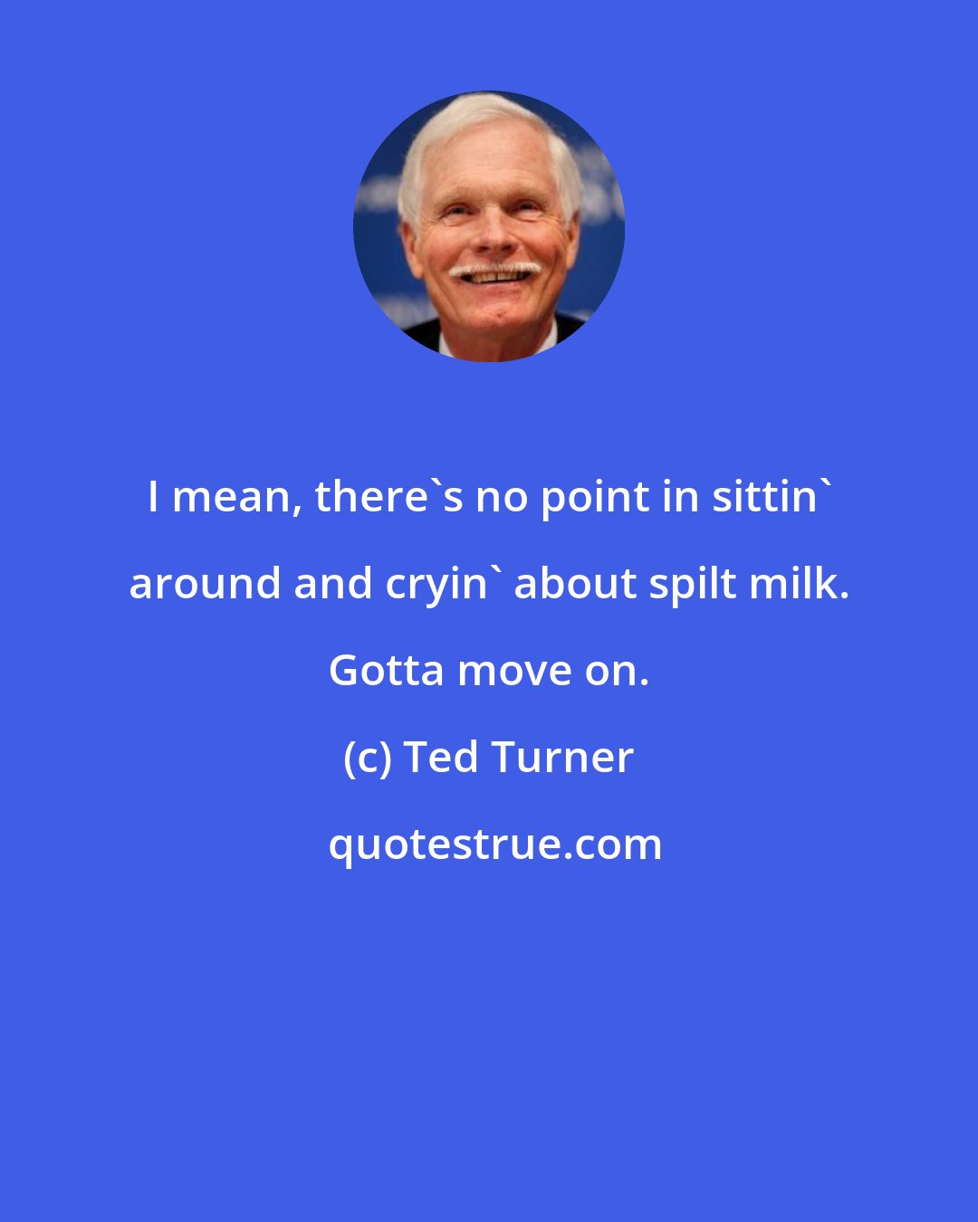 Ted Turner: I mean, there's no point in sittin' around and cryin' about spilt milk. Gotta move on.