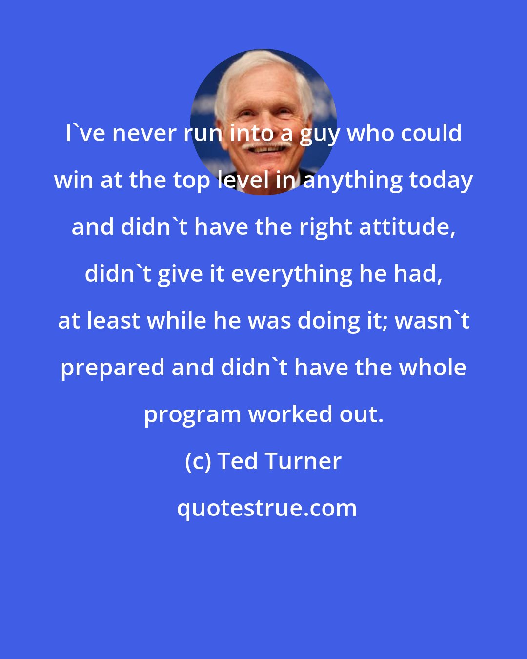 Ted Turner: I've never run into a guy who could win at the top level in anything today and didn't have the right attitude, didn't give it everything he had, at least while he was doing it; wasn't prepared and didn't have the whole program worked out.