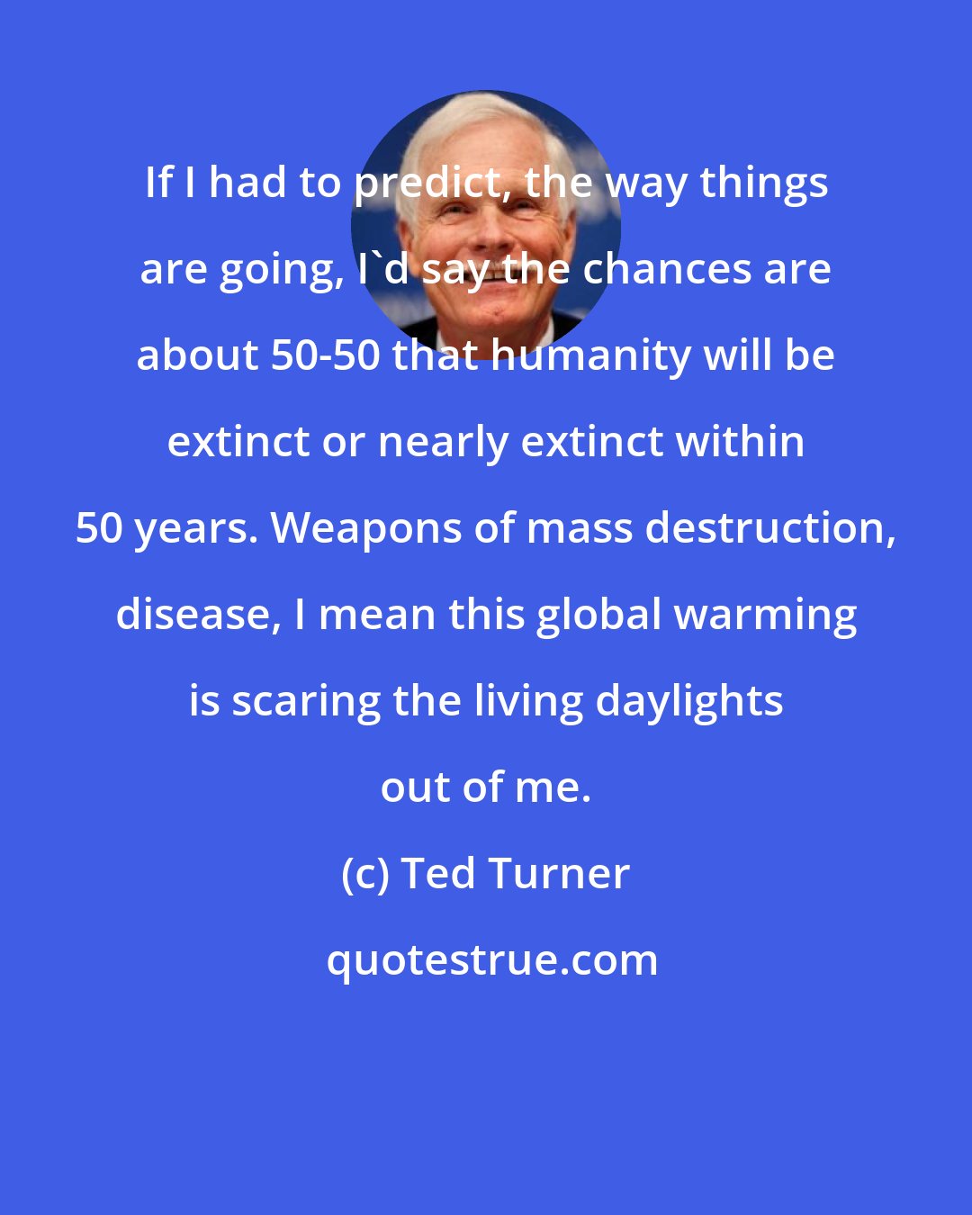 Ted Turner: If I had to predict, the way things are going, I'd say the chances are about 50-50 that humanity will be extinct or nearly extinct within 50 years. Weapons of mass destruction, disease, I mean this global warming is scaring the living daylights out of me.