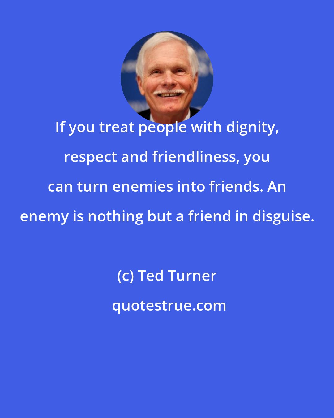 Ted Turner: If you treat people with dignity, respect and friendliness, you can turn enemies into friends. An enemy is nothing but a friend in disguise.