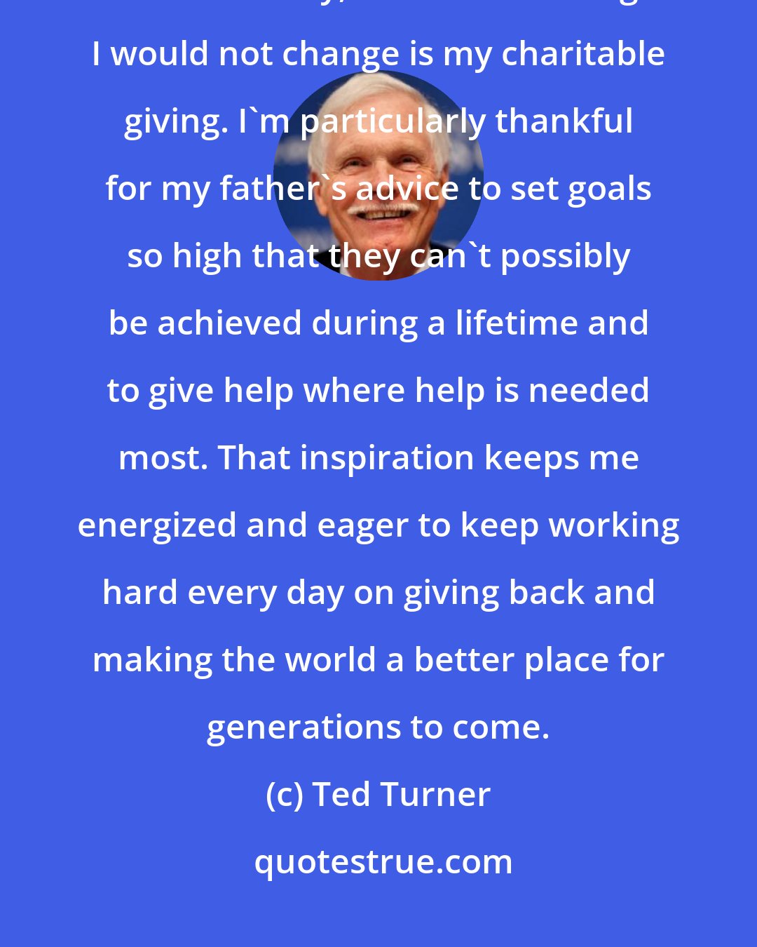 Ted Turner: Looking back, if I had to live my life over, there are things I would do differently, but the one thing I would not change is my charitable giving. I'm particularly thankful for my father's advice to set goals so high that they can't possibly be achieved during a lifetime and to give help where help is needed most. That inspiration keeps me energized and eager to keep working hard every day on giving back and making the world a better place for generations to come.