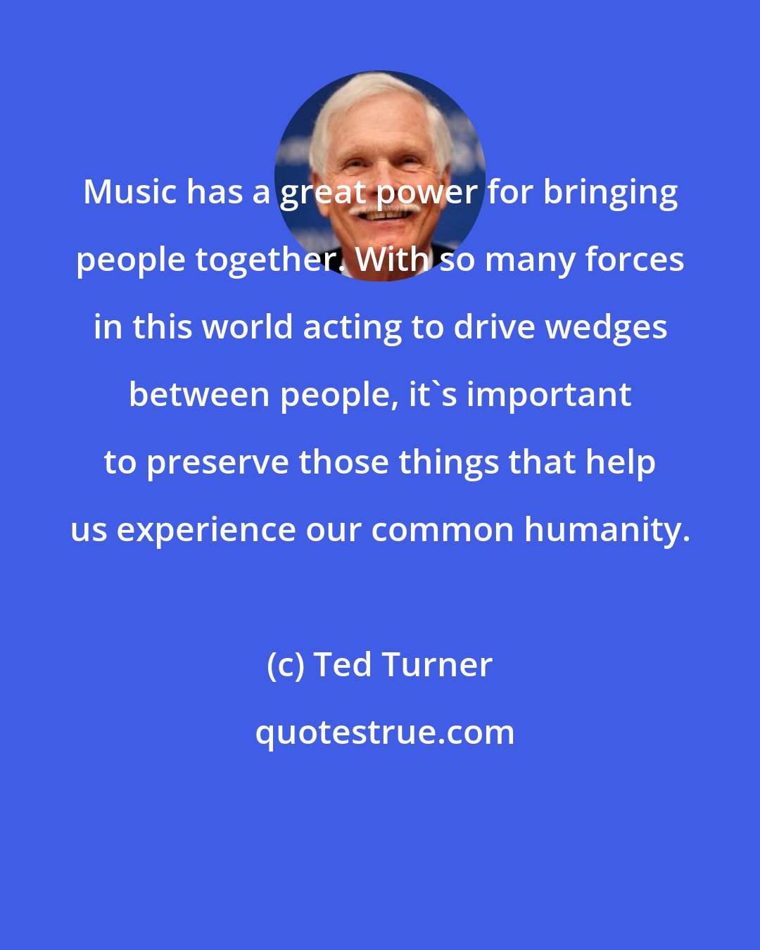 Ted Turner: Music has a great power for bringing people together. With so many forces in this world acting to drive wedges between people, it's important to preserve those things that help us experience our common humanity.