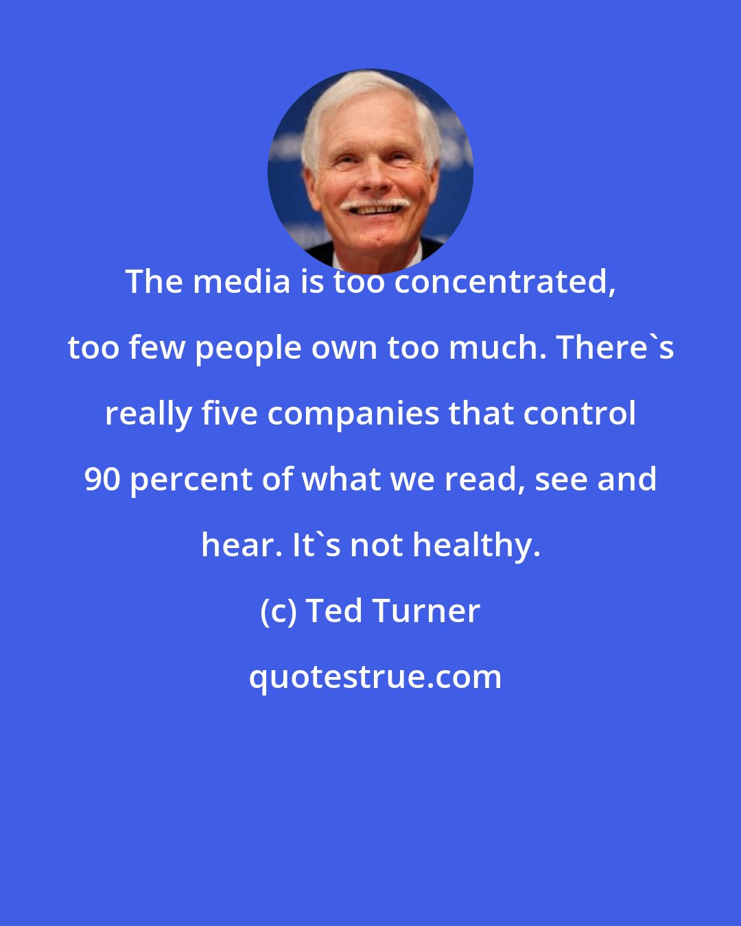 Ted Turner: The media is too concentrated, too few people own too much. There's really five companies that control 90 percent of what we read, see and hear. It's not healthy.