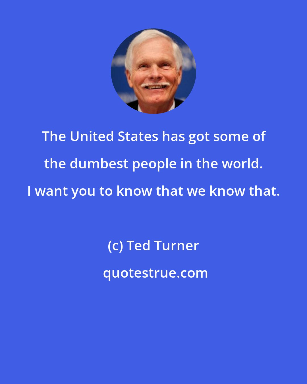 Ted Turner: The United States has got some of the dumbest people in the world. I want you to know that we know that.