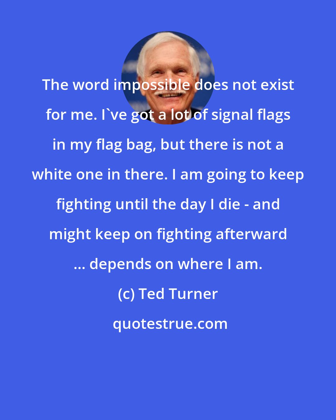 Ted Turner: The word impossible does not exist for me. I've got a lot of signal flags in my flag bag, but there is not a white one in there. I am going to keep fighting until the day I die - and might keep on fighting afterward ... depends on where I am.