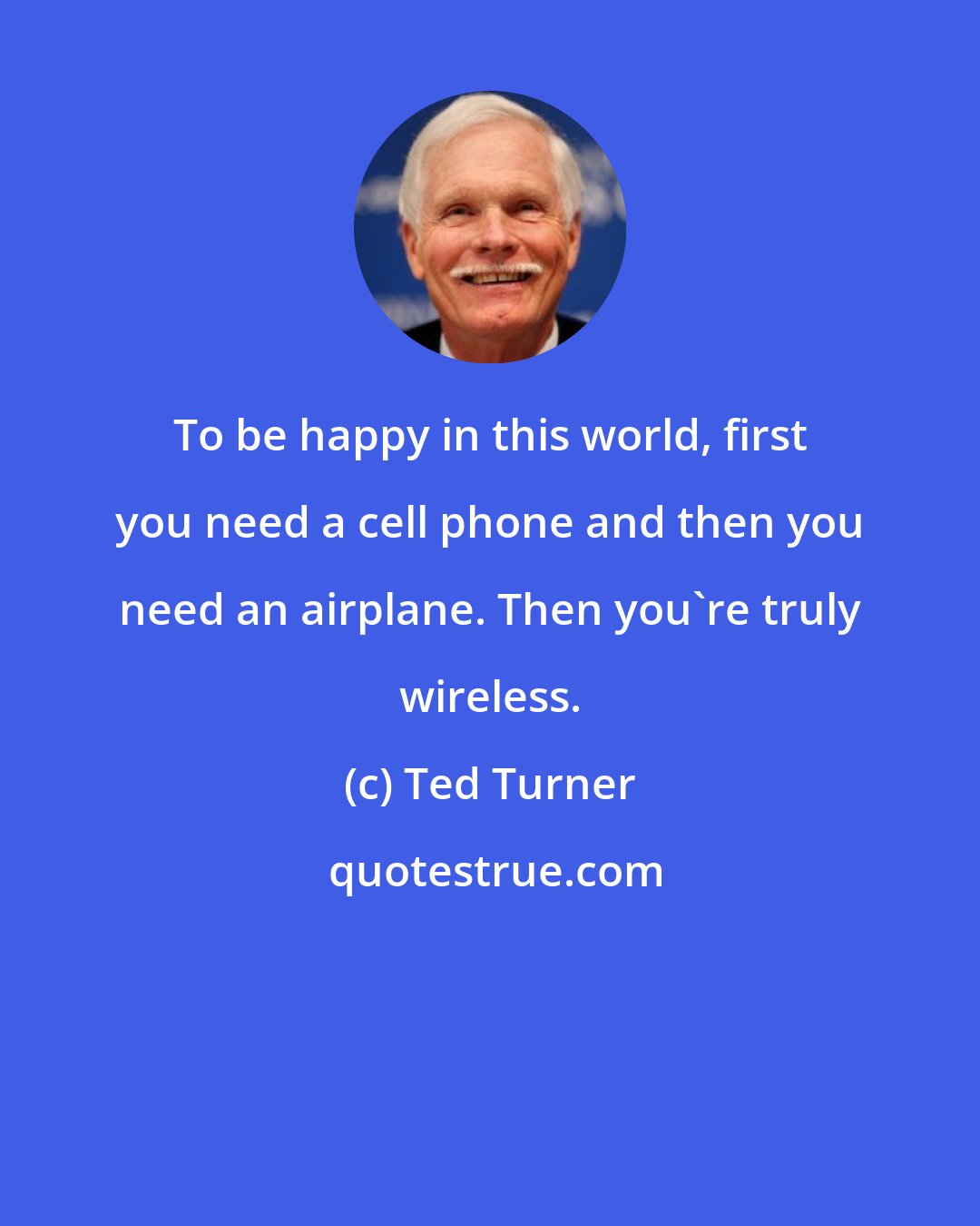 Ted Turner: To be happy in this world, first you need a cell phone and then you need an airplane. Then you're truly wireless.