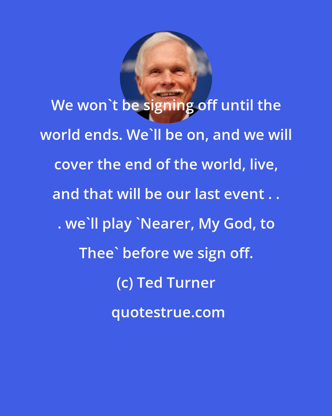 Ted Turner: We won't be signing off until the world ends. We'll be on, and we will cover the end of the world, live, and that will be our last event . . . we'll play 'Nearer, My God, to Thee' before we sign off.