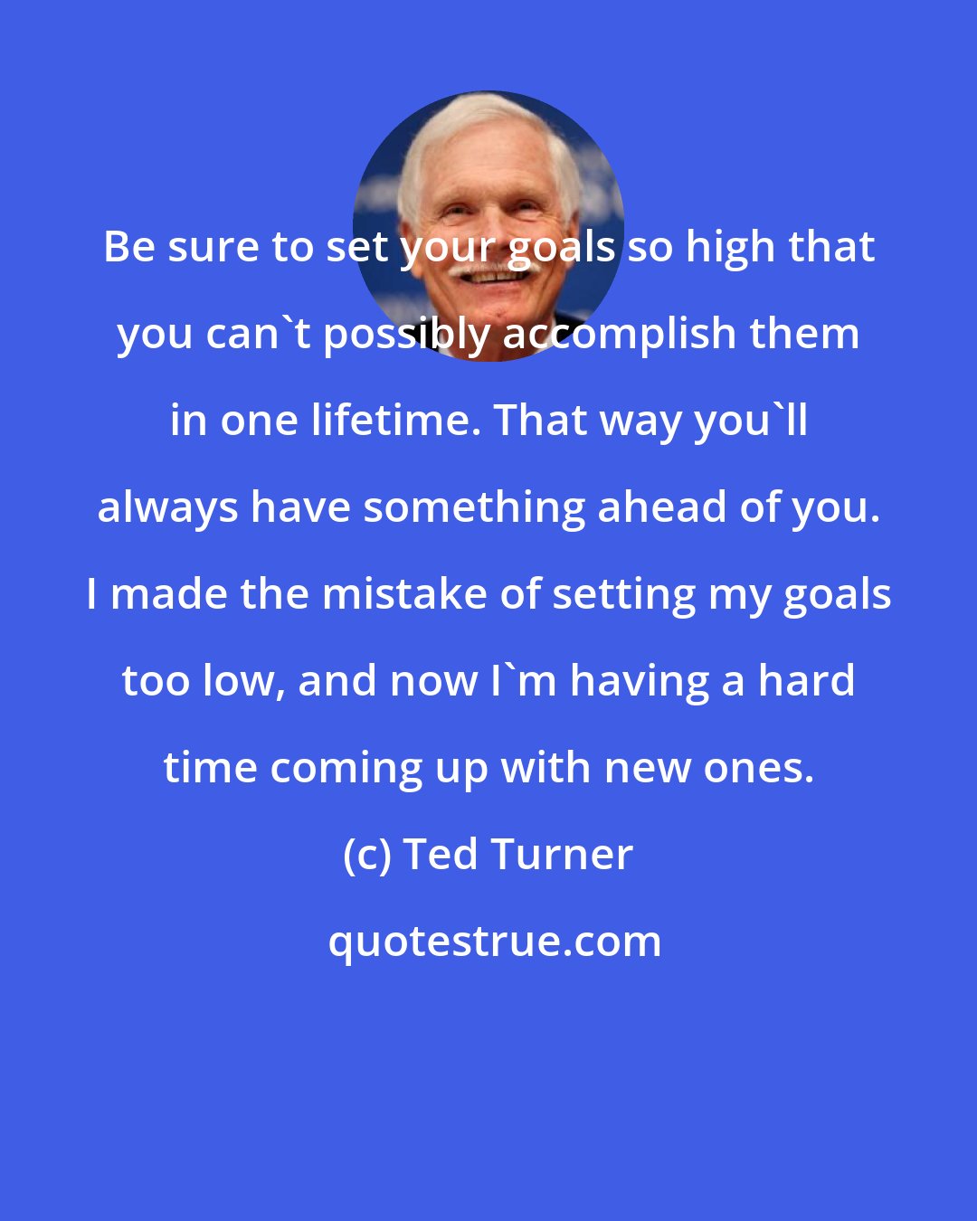 Ted Turner: Be sure to set your goals so high that you can't possibly accomplish them in one lifetime. That way you'll always have something ahead of you. I made the mistake of setting my goals too low, and now I'm having a hard time coming up with new ones.