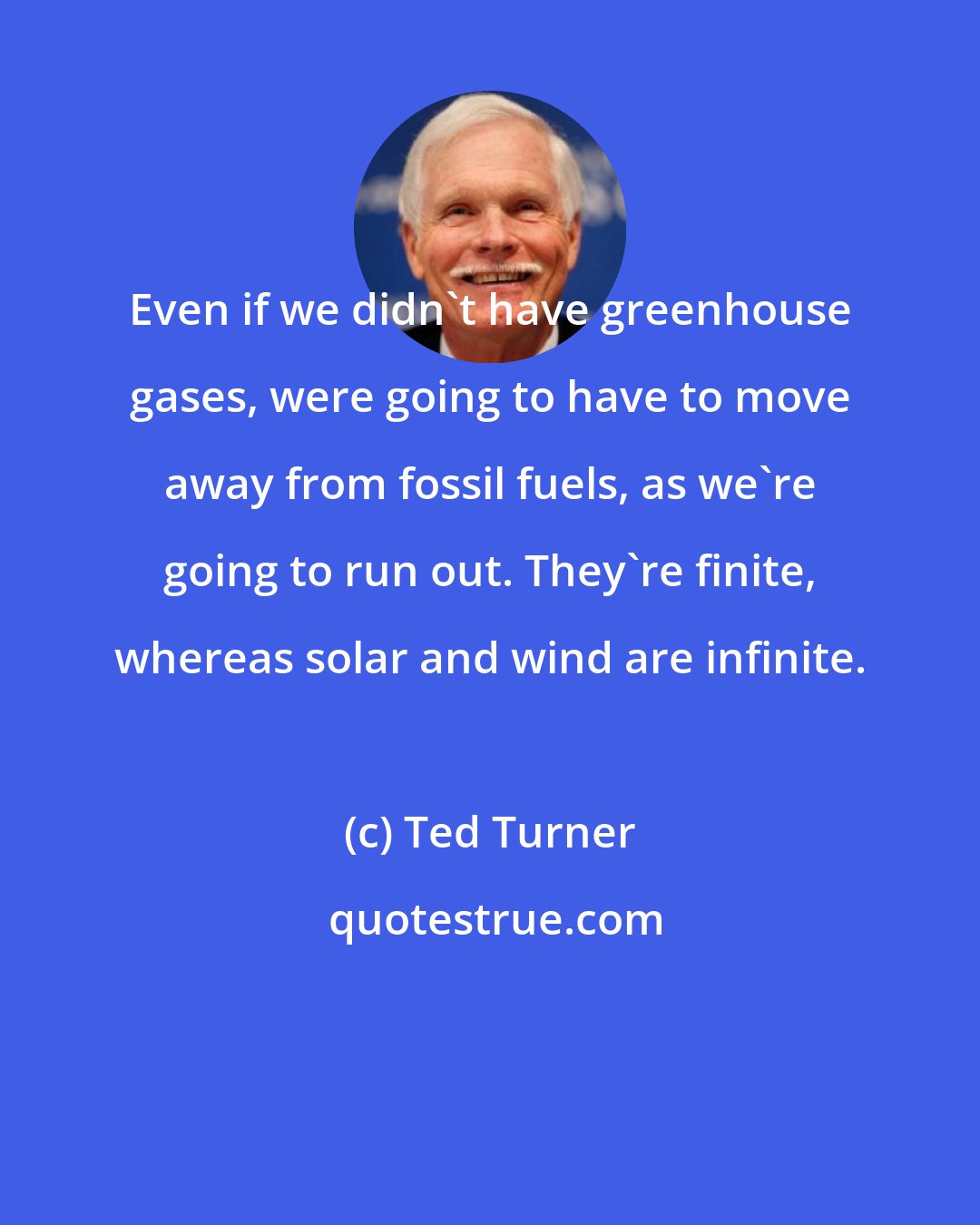 Ted Turner: Even if we didn't have greenhouse gases, were going to have to move away from fossil fuels, as we're going to run out. They're finite, whereas solar and wind are infinite.