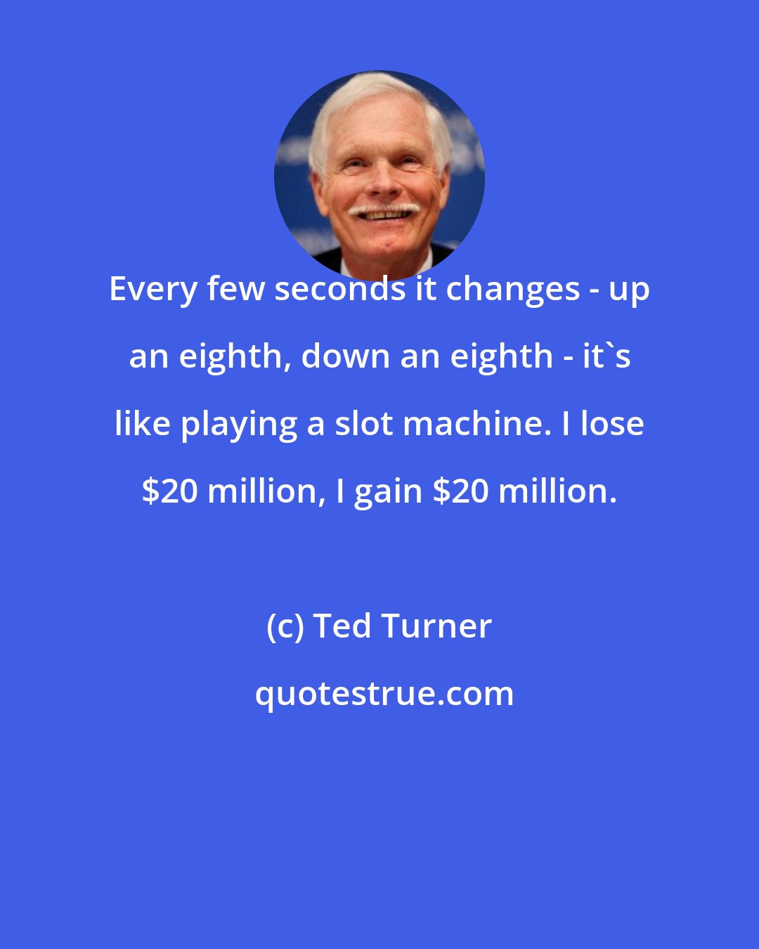 Ted Turner: Every few seconds it changes - up an eighth, down an eighth - it's like playing a slot machine. I lose $20 million, I gain $20 million.