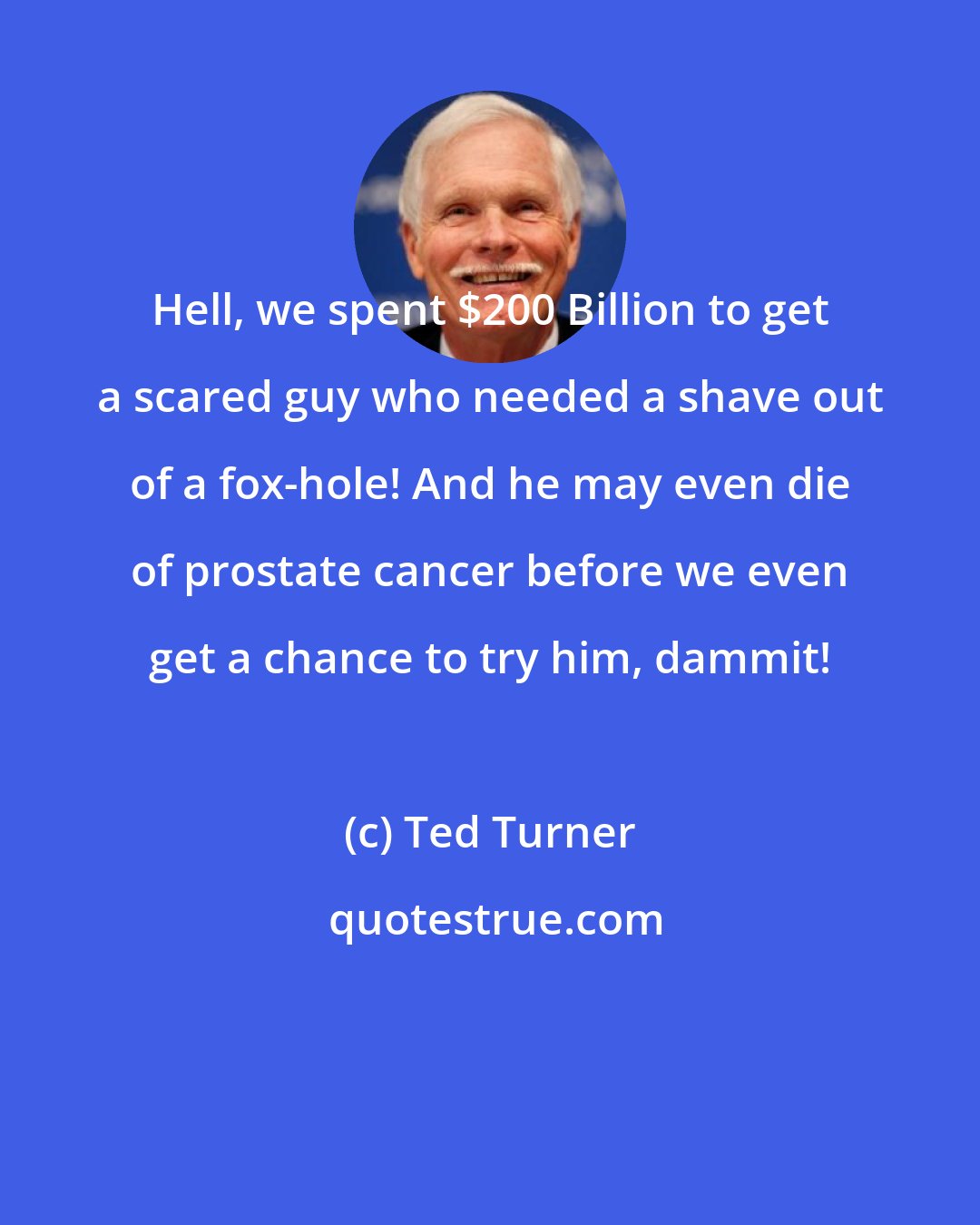 Ted Turner: Hell, we spent $200 Billion to get a scared guy who needed a shave out of a fox-hole! And he may even die of prostate cancer before we even get a chance to try him, dammit!