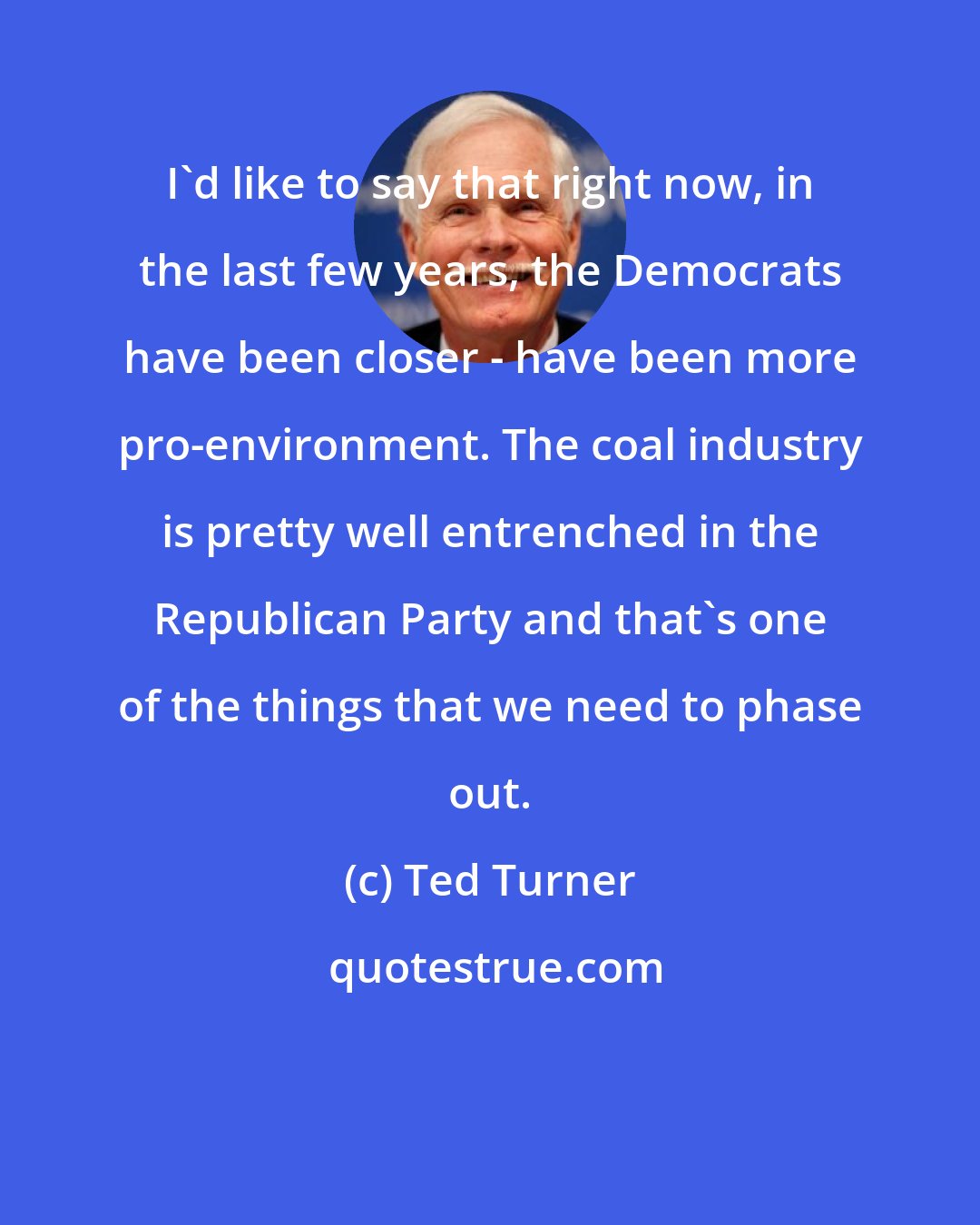 Ted Turner: I'd like to say that right now, in the last few years, the Democrats have been closer - have been more pro-environment. The coal industry is pretty well entrenched in the Republican Party and that's one of the things that we need to phase out.