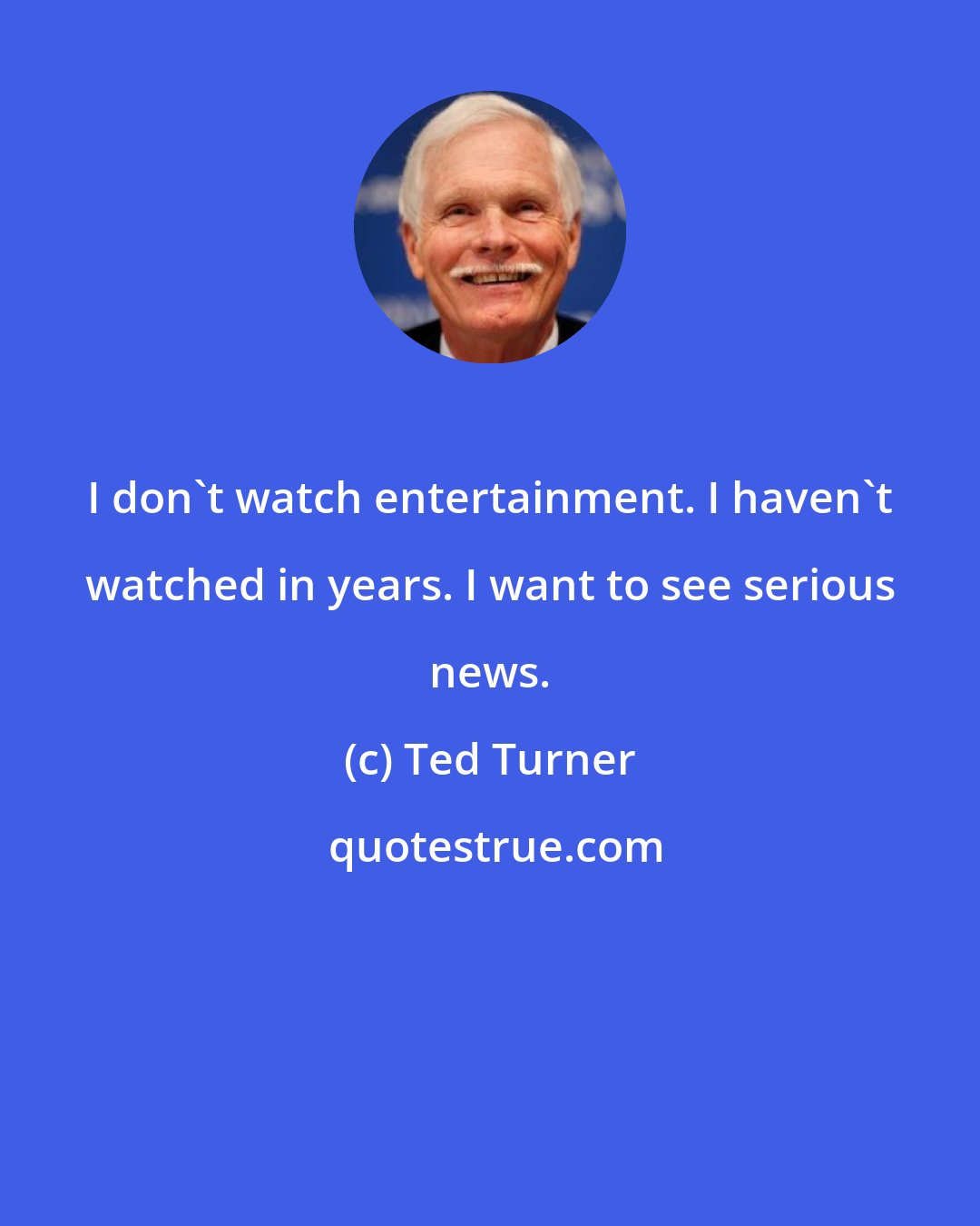 Ted Turner: I don't watch entertainment. I haven't watched in years. I want to see serious news.